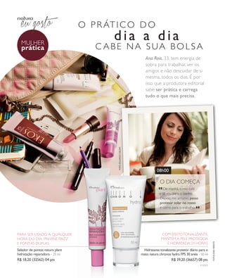 arizona.flow     PDF/X-4 ISO




                                                      o p r át i c o d o
                mulher
                                                                             dia a dia
                prática                                   c aBe na sua Bolsa
                                                                                                             Ana Reis, 33, tem energia de
                                                                                                             sobra para trabalhar, ver os
                                                                                                             amigos e não descuidar de si
                                                                                                             mesma, todos os dias. é por
                                                                                                             isso que a produtora editorial
                                                                                                             sabe ser prática e carrega
                                                                                                             tudo o que mais precisa.



                                                                                  foto eduaRdo delfim




                                                                                                                      08h00

                                                                                                                        “o dia começa
                                                                                                                           de manhã, tomo café
                                                                                                                         e já vou para o banho.
                                                                                                                         depois, me arrumo, passo
                                                                                                                         protetor solar no rosto
                                                                                                                         e corro para o trabalho.         “



            para ser usado a qualquer                                                                                     com efeito tonalizante,
            hora do dia. previne frizz                                                                                    mantém a pele protegida
                                                                                                                                                                          fotoS kiko feRRite




            e pontas duplas                                                                                                 e hidratada 24 horas
            Selador de pontas natura plant                                                                 Hidratante tonalizante protetor diário para o
            hidratação reparadora – 25 ml                                                                rosto natura chronos hydra fPS 30 areia – 50 ml
            R$ 18,20 (32562) 04 pts                                                                                                R$ 39,20 (36657) 08 pts
                                                                                                                                                              v1v2v3




  NEG_mulherpratica_folhetoCiclo04-13_V1V2V3.indd 6                                                                                                           12/17/12 9:54 AM
                                                                                                           Agência: NATURA COSMÉTICOS S/A | Cliente: NATURA COSMÉTICOS S/A
                                                                                                                              Processado por arizona.flow em Mon Dec 17 09:55:46 2012
BLACK YELLOW MAGENTA CYAN                                 www.arizona.com.br +55 11 3847-1977           677986_Ciclo04-13_FOLHETONEG_V1V2V3_P006.pdf - 170.0 x 210.0 mm - pág. 6
 