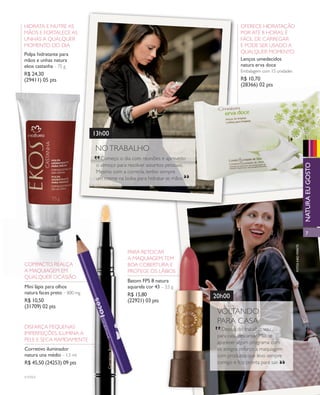 arizona.flow        PDF/X-4 ISO




            hidrata e nutre as                                                                                                      oferece hidratação
            mãos e fortalece as                                                                                                     por até 8 horas, é
            unhas a qualquer                                                                                                        fácil de carregar
            momento do dia                                                                                                          e pode ser usado a
            Polpa hidratante para                                                                                                   qualquer momento
            mãos e unhas natura                                                                                                     lenços umedecidos
            ekos castanha – 75 g                                                                                                    natura erva doce
                                                                                                                                    embalagem com 15 unidades
            R$ 24,30
            (29411) 05 pts                                                                                                          R$ 10,70
                                                                                                                                    (28366) 02 pts




                                            13h00

                                             no traBalho
                                             “
                                                começo o dia com reuniões e aproveito




                                                                                                                                                                                              natuRa eu goSto
                                              o almoço para resolver assuntos pessoais.
                                              mesmo com a correria, tenho sempre
                                              um creme na bolsa para hidratar as mãos.                 “




                                                                                                                                                                                              7




                                                                                                                                                                         fotoS kiko feRRite
                                                            para retocar
                                                            a maquiagem. tem
            compacto, realça                                Boa coBertura e
            a maquiagem em                                  protege os láBios
            qualquer ocasião
                                                            Batom fPS 8 natura
            mini lápis para olhos                           aquarela cor 43 – 3,5 g
            natura faces preto – 800 mg                     R$ 15,80                                               20h00
            R$ 10,50                                        (22921) 03 pts
            (31709) 02 pts
                                                                                                                      voltando
                                                                                                                    “ para casa
            disfarça pequenas                                                                                           depois do trabalho, vou
            imperfeições, ilumina a                                                                                   para casa descansar. mas se
            pele e seca rapidamente
                                                                                                                      aparecer algum programa com
            Corretivo iluminador                                                                                      os amigos, reforço a maquiagem
            natura una médio – 1,5 ml                                                                                 com produtos que levo sempre
            R$ 45,50 (24253) 09 pts                                                                                   comigo e fico pronta para sair.         “
            v1v2v3




  NEG_mulherpratica_folhetoCiclo04-13_V1V2V3.indd 7                                                                                                              12/17/12 8:57 AM
                                                                                                              Agência: NATURA COSMÉTICOS S/A | Cliente: NATURA COSMÉTICOS S/A
                                                                                                                                 Processado por arizona.flow em Mon Dec 17 08:59:16 2012
BLACK YELLOW MAGENTA CYAN                                        www.arizona.com.br +55 11 3847-1977       677986_Ciclo04-13_FOLHETONEG_V1V2V3_P007.pdf - 170.0 x 210.0 mm - pág. 7
 