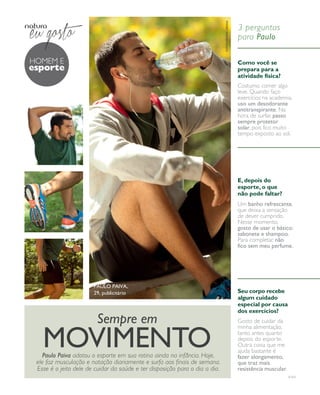 arizona.flow    PDF/X-4 ISO




                                                                                                                 fotos renata ursaia
                                                                                                                                        3 perguntas
                                                                                                                                        para Paulo

                hOmem e                                                                                                                 Como você se
                esporte                                                                                                                 prepara para a
                                                                                                                                        atividade física?
                                                                                                                                        Costumo comer algo
                                                                                                                                        leve. Quando faço
                                                                                                                                        exercícios na academia,
                                                                                                                                        uso um desodorante
                                                                                                                                        antitranspirante. Na
                                                                                                                                        hora de surfar, passo
                                                                                                                                        sempre protetor
                                                                                                                                        solar, pois fico muito
                                                                                                                                        tempo exposto ao sol.




                                                                                                                                        E, depois do
                                                                                                                                        esporte, o que
                                                                                                                                        não pode faltar?
                                                                                                                                        Um banho refrescante,
                                                                                                                                        que deixa a sensação
                                                                                                                                        de dever cumprido.
                                                                                                                                        Nesse momento,
                                                                                                                                        gosto de usar o básico:
                                                                                                                                        sabonete e shampoo.
                                                                                                                                        Para completar, não
                                                                                                                                        fico sem meu perfume.




                                          Paulo Paiva,
                                          29, publicitário                                                                              Seu corpo recebe
                                                                                                                                        algum cuidado
                                                                                                                                        especial por causa
                                                                                                                                        dos exercícios?
                                            Sempre em                                                                                   Gosto de cuidar da
                                                                                                                                        minha alimentação,


                   movimento
                    Paulo Paiva adotou o esporte em sua rotina ainda na infância. Hoje,
                                                                                                                                        tanto antes quanto
                                                                                                                                        depois do esporte.
                                                                                                                                        Outra coisa que me
                                                                                                                                        ajuda bastante é
                                                                                                                                        fazer alongamento,
                 ele faz musculação e natação diariamente e surfa aos finais de semana.                                                 que traz mais
                 Esse é o jeito dele de cuidar da saúde e ter disposição para o dia a dia.                                              resistência muscular.
                                                                                                                                                                         v1v3




  NEG_Homemesporte_FolhetoCiclo04-13_V1V3.indd 8                                                                                                                     12/18/12 11:45 PM
                                                                                                   Agência: NATURA COSMÉTICOS S/A | Cliente: NATURA COSMÉTICOS S/A
                                                                                                                                       Processado por arizona.flow em Tue Dec 18 23:46:11 2012
BLACK YELLOW MAGENTA CYAN                                    www.arizona.com.br +55 11 3847-1977   677986_Ciclo04-13_FOLHETONEG_V1V3_P008.pdf - 170.0 x 210.0 mm - pág. 8
 