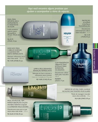 arizona.flow        PDF/X-4 ISO




                                           Aqui você encontra alguns produtos que
                                          ajudam a acompanhar o ritmo do esporte:

            iDeal Para
            esPortes, seca                                                                                                                    Proteção
            raPiDamente                                                                                                                        24 horas
            e é resistente                                                                                                                    contra a
            ao suor                                                                                                                        transPiração

            loção protetora                                                                                                                    Desodorante
            esporte natura                                                                                                           antitranspirante roll-on
            fotoequilíbrio                                                                                                           kaiak masculino – 75 ml
            FPs 60 / FPuVa 20                                                                                                                      r$ 15,40
            120 ml                                                                                                                            (19230) 03 pts
            r$ 49,70
            (37645) 10 pts



            inDicaDo Para
            cabelos normais




                                                                                                                                                                            natura eu gosto
            a oleosos,tem
            eFeito reFrescante
            shampoo refrescante natura
            ekos mate verde – 300 ml
            r$ 14,90 (29358) 03 pts
                                                                                                com Fragrância
                                                                                                Vibrante,traz
                                                                                                estímulo Para
                                                    limPa a Pele, DeixanDo                      enFrentar
                                                   sensação reFrescante                         os DesaFios
                                                                                                Desodorante colônia                                                         9
                                                   sabonete em barra cremoso e
                                                      refrescante natura homem                  kaiak pulso masculino
                                               Caixa com 3 unidades de 110 g cada               100 ml

                                                        r$ 14,80 (31242) 03 pts                 r$ 88,90
                                                                                                (25227) 17 pts




                                                                                                             DePois De um Dia cheio, auxilia
                                                                                                           no alíVio Das tensões musculares
                                                                                                                            Fluido de massagem muscular
                                                                                                                             natura ekos andiroba – 100 g
                                                                                                                                   r$ 43,80 (29407) 09 pts
            Fácil De aPlicar, tem
            ráPiDa absorção e ação
            antibacteriana e ajuDa
            a combater maus oDores
            Desodorante spray para os pés
            natura ekos mate verde – 150 ml
            r$ 26,60 (31536) 05 pts




  NEG_Homemesporte_FolhetoCiclo04-13_V1V3.indd 9                                                                                                            12/18/12 10:49 PM
                                                                                                           Agência: NATURA COSMÉTICOS S/A | Cliente: NATURA COSMÉTICOS S/A
                                                                                                                              Processado por arizona.flow em Tue Dec 18 22:50:55 2012
BLACK YELLOW MAGENTA CYAN                                       www.arizona.com.br +55 11 3847-1977       677986_Ciclo04-13_FOLHETONEG_V1V3_P009.pdf - 170.0 x 210.0 mm - pág. 9
 