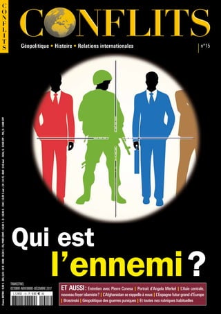 C NFLITSC NFLITS
C
O
N
F
L
I
T
S n°15
TRIMESTRIEL
OCTOBRE-NOVEMBRE-DÉCEMBRE 2017
FranceMETRO:9,90€-BEL/LUX:10€-DOM:10,50€-ITA/PORT.CONT.:10,50€-D:10,80€-CAN:13,99$cad–CH:15FS–MAR:110mad-NCAL/S:1350CFP–POL/S:1400CFP
ET AUSSI : Entretien avec Pierre Conesa I Portrait d’Angela Merkel I L’Asie centrale,
nouveau foyer islamiste ? I L’Afghanistan se rappelle à nous I L’Espagne futur grand d’Europe
I Brzezinski I Géopolitique des guerres puniques I Et toutes nos rubriques habituelles
Qui est
l’ennemi ?
Géopolitique • Histoire • Relations internationales
 