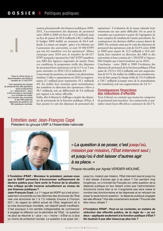 20
Société Civile n° 99  ❚  Février 2010
D O S S I E R   ❚  Politiques publiques
20
mation pluriannuelle des finances publiques 2009-
2011, l’accroissement des dépenses de personnel
entre 2008 et 2009 est bien de + 0,3 milliard, mais
au lieu de passer de 85,8 milliards à 86,1 milliards,
le budget 2009 établit un montant de 84,4 mil-
liards. La raison est simple : grâce à la réforme sur
l’autonomie des universités, ce sont 34 500 ETPT
qui ont été transférés vers les opérateurs6
. Même
remarque pour 2010 avec le transfert de 60 617
ETPT auxquels s’ajoutent les 3 667 ETPT transférés
aux ARS (les Agences régionales de santé). Dans
ces conditions, la progression réelle des dépenses
de personnel hors opérateurs est de 6,5 % en 5 ans,
pour atteindre en 2010 125,2 milliards d’€.
Concernant les pensions, on assiste à un phénomène
similaire. Celles-ci apparaissent en 2010 en augmen-
tation d’1 milliard pour représenter 35,1 milliards
d’€. En réalité, leur montant après neutralisation
des transferts en direction des opérateurs s’élève à
38,7 milliards, soit un différentiel de 3,6 milliards
par rapport à la valeur officielle.
Enfin, afin d’obtenir le chiffrage complet des dépen-
ses de personnels de la fonction publique d’État, il
faut ajouter le coût des dépenses de personnel des
opérateurs7
. L’évaluation de la masse salariale bute
néanmoins sur une autre difficulté. On ne peut la
connaître qu’a posteriori à partir de l’agrégation de
leurs comptes de résultats de l’année précédente. En
conséquence, les derniers chiffres connus datent de
2009. On constate ainsi que le coût des dépenses de
personnel des opérateurs croît de 32,8 % entre 2008
et 2009 pour passer de 12,5 milliards à 16,6 mil-
liards, hors transfert en direction des ARS et des
universités et hors création de 1 250 ETP à l’Agence
Pôle Emploi qui n’interviendront qu’en 2010.
Conclusion  : entre  2008 et  2009 l’évolution des
dépenses de personnel de la fonction publique d’État
passe de 131,9 à 132,3 milliards, soit une augmenta-
tion de 0,3 %. En réalité, les chiffres non retraités ten-
tent de faire passer la charge réelle de 131,9 milliards
à 136,7 milliards (compte tenu de la neutralisation
des transferts), soit une augmentation de 3,6 % !
Conséquences financières
des réductions d’effectifs
Tout d’abord, on constate que toutes les catégories
de personnel sont touchées : les contractuels et assi-
milés voient leurs effectifs se contracter de 20,3 %,
6
Dans le même temps, la
décentralisation permettait le
transfert de 14 182 ETPT.
7
Ceci représente les charges
de personnel des 489 opérateurs
ayant juridiquement
un « rattachement » direct
à titre principal ou secondaire
à un ministère de tutelle,
hors transfert des universités
et des ARS (Agences
régionales de santé) sur les
655 opérateurs recensés.
Entretien avec Jean-François Copé
Président du groupe UMP à l’Assemblée nationale
« La question à se poser, c’est jusqu’où,
mission par mission, l’État intervient seul ;
et jusqu’où il doit laisser d’autres agir
à sa place. »
Propos recueillis par Agnès VERDIER-MOLINIÉ.
❚ Fondation iFRAP : Monsieur le président, pensez-vous
que la RGPP permettra d’économiser suffisamment de
deniers publics pour faire sortir la France de la situation
très critique qu’elle traverse actuellement au niveau de
ses finances publiques ?
Jean-François Copé : La 1re
vague de RGPP qui s’est princi-
palement concentrée sur les réformes des structures de l’État
vise une économie de 7 à 7,5  milliards d’euros à l’horizon
2011. Au regard du déficit actuel de l’État, largement dû à
la crise économique mondiale, cet objectif paraît insuffisant.
C’est pourquoi il me semble indispensable de commencer
à engager la réflexion sur le périmètre de l’État : la question
ne peut se résumer à « plus » ou « moins » d’État ou à plus
ou moins de protection sociale. La question à se poser est :
jusqu’où, mission par mission, l’État intervient seul et jusqu’où
il doit laisser d’autres agir à sa place ? Car pendant trop
longtemps, on a trompé les Français sur cette question de la
dépense publique en leur faisant croire que l’administration
fonctionne moins bien si on n’augmente pas sans cesse le
nombre des fonctionnaires et les dépenses et en refusant de
poser la seule bonne question : la dépense publique engagée
est-elle efficace ? Est-elle correctement évaluée ? Pourrait-elle
être mieux utilisée ?
❚ Fondation iFRAP : Peut-on se contenter, en matière de
réduction des effectifs publics, de la règle du «  un sur
deux » appliquée seulement à la fonction publique d’État ?
Ne faudrait-il pas aller beaucoup plus loin ?
 