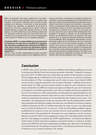 D O S S I E R   ❚  Politiques publiques
Société Civile n° 99  ❚  Février 2010
Conclusion
La RGPP a deux volets : le premier concerne la redéfinition des politiques publiques, le second
la réduction des effectifs.Tous les deux devaient permettre d’atteindre 7 milliards d’économies
par an d’ici 2011. Si l’effort mené sur la diminution du nombre de fonctionnaires a permis à
l’État de dégager plus de 2 milliards d’euros de marge de manœuvre, en revanche, le périmètre
des interventions de l’État n’a pratiquement pas été remis en cause. Aucun objectif chiffré
n’ayant été fixé, il apparaît aujourd’hui assez incertain d’atteindre 7 milliards d’euros d’éco-
nomies totales. Un chiffre qui était pourtant modeste au regard de notre endettement. Cette
absence d’objectifs est la différence majeure par rapport à la démarche qui avait été entreprise
au Canada avec des résultats spectaculaires sur le retour à l’équilibre des finances publiques. En
France, si l’on constate une réelle restructuration et modernisation de l’appareil public avec des
réformes trop longtemps repoussées enfin mises en route, l’essentiel du travail reste à faire. Le
nombre de suppressions de missions ou d’externalisations reste marginal et pour cause : il est
impossible à une administration de dire que désormais elle n’est plus indispensable. L’insuffi-
sante participation du Parlement explique sans doute que cette démarche ait échoué à vraiment
redéfinir le périmètre de l’État. La solution serait donc de mettre en œuvre une règle simple
sous le contrôle du Parlement du « un pour un ». Toute nouvelle politique publique suppose
préalablement de remettre en cause une ancienne, devenue moins prioritaire ou transférable
à la sphère privée. Cela permettrait de s’interroger sur ce qui constitue le cœur de sa mission.
Mais pour revenir d’ici 2013 à notre engagement européen de 3 % de déficit public, il faut aller
plus loin. Cela implique trois grands axes RGPP supplémentaires : la réduction des dépenses
d’intervention de l’État (subventions, dotations, exonérations fiscales et sociales), le dévelop-
pement d’une RGPP locale dans les administrations publiques des collectivités et hospitalières
et la transformation de cette politique exceptionnelle en une démarche permanente suivie par
le Parlement et son Comité d’évaluation et de contrôle.
effet, une évaluation sert aussi à déterminer si les objec-
tifs de la politique visée répondent bien aux besoins des
Français, si les actions conduites dans le cadre de cette
politique sont efficaces, c’est-à-dire si elles permettent
d’améliorer leur quotidien, et également de se poser la
question du coût pour s’assurer que ce dernier n’est pas
disproportionné au regard des résultats atteints. En toute
logique, si le CEC démontre qu’une politique publique est
non seulement inefficace mais qu’en plus elle coûte cher,
il faudrait que le gouvernement en tire les conséquences
c’est-à-dire qu’il l’arrête ou qu’il la recalibre totalement.
❚ Fondation iFRAP : La responsabilité du gouvernement et
du Parlement n’est-elle pas, en parallèle de la réduction
des interventions publiques liées notamment à la RGPP, de
créer dans le secteur marchand une dynamique créatrice
d’entreprises et d’emplois bien supérieure à ce qu’elle est
aujourd’hui ?
J.-F. C. : Il est, en effet, indispensable de rendre notre État
plus performant et plus simple à travers l’allégement des nor-
mes qui, en France, ont tendance à s’empiler et parfois à se
contredire à travers le développement de l’administration en
ligne pour rendre les services publics plus facilement acces-
sibles à toute heure et partout sur le territoire, mais aussi à
travers un changement d’état d’esprit pour faire passer notre
administration encore trop dans une logique de contrôle à
une logique de confiance et de conseil. Je crois aussi que
la crise a démontré que le rôle de l’État stratège était indis-
pensable. À cet égard, la réflexion sur les investissements
d’avenir est extrêmement positive et salvatrice. Elle nous
permet à tous, au regard des grandes tendances mondiales
et de l’accélération de la compétition internationale, de nous
demander quelles seront les filières qui feront la croissance
de demain avec à la clé des emplois durables, de quelle
manière nous pouvons renforcer la compétitivité de nos
entreprises, quels doivent être les critères d’investissement
pour s’assurer que les dépenses réalisées nous apporteront
des points de croissance supplémentaires et comment nous
pouvons optimiser les dépenses courantes de l’État car la
situation des finances publiques nous y oblige.
 