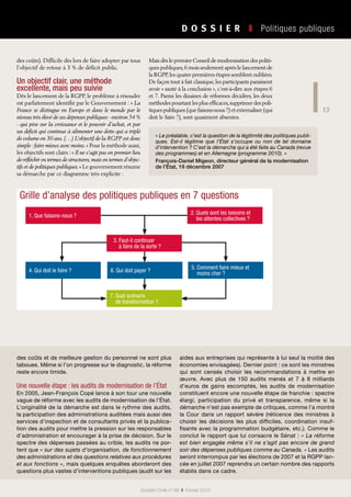 13
D O S S I E R   ❚  Politiques publiques
Société Civile n° 99  ❚  Février 2010
des coûts). Difficile dès lors de faire adopter par tous
l’objectif de retour à 3 % de déficit public.
Un objectif clair, une méthode
excellente, mais peu suivie
Dès le lancement de la RGPP, le problème à résoudre
est parfaitement identifié par le Gouvernement : « La
France se distingue en Europe et dans le monde par le
niveau très élevé de ses dépenses publiques - environ 54 %
- qui pèse sur la croissance et le pouvoir d’achat, et par
un déficit qui continue à alimenter une dette qui a triplé
de volume en 30 ans. (…) L’objectif de la RGPP est donc
simple : faire mieux avec moins. » Pour la méthode aussi,
les objectifs sont clairs : « Il ne s’agit pas en premier lieu
de réfléchir en termes de structures,mais en termes d’objec-
tifs et de politiques publiques. » Le gouvernement résume
sa démarche par ce diagramme très explicite :
Mais dès le premier Conseil de modernisation des politi-
ques publiques,6 mois seulement après le lancement de
la RGPP,les quatre premières étapes semblent oubliées.
De façon tout à fait classique,les participants paraissent
avoir « sauté à la conclusion », c’est-à-dire aux étapes 6
et 7. Parmi les dizaines de réformes décidées, les deux
méthodes pourtant les plus efficaces,supprimer des poli-
tiques publiques (que faisons-nous ?) et externaliser (qui
doit le faire ?), sont quasiment absentes.
« Le préalable, c’est la question de la légitimité des politiques publi-
ques. Est-il légitime que l’État s’occupe ou non de tel domaine
d’intervention ? C’est la démarche qui a été faite au Canada (revue
des programmes) et en Allemagne (programme 2010). »
François-Daniel Migeon, directeur général de la modernisation
de l’État, 19 décembre 2007
des coûts et de meilleure gestion du personnel ne sont plus
taboues. Même si l’on progresse sur le diagnostic, la réforme
reste encore timide.
Une nouvelle étape : les audits de modernisation de l’État
En 2005, Jean-François Copé lance à son tour une nouvelle
vague de réforme avec les audits de modernisation de l’État.
L’originalité de la démarche est dans le rythme des audits,
la participation des administrations auditées mais aussi des
services d’inspection et de consultants privés et la publica-
tion des audits pour mettre la pression sur les responsables
d’administration et encourager à la prise de décision. Sur le
spectre des dépenses passées au crible, les audits ne por-
tent que « sur des sujets d’organisation, de fonctionnement
des administrations et des questions relatives aux procédures
et aux fonctions », mais quelques enquêtes aborderont des
questions plus vastes d’interventions publiques (audit sur les
aides aux entreprises qui représente à lui seul la moitié des
économies envisagées). Dernier point : ce sont les ministres
qui sont censés choisir les recommandations à mettre en
œuvre. Avec plus de 150 audits menés et 7 à 8  milliards
d’euros de gains escomptés, les audits de modernisation
constituent encore une nouvelle étape de franchie : spectre
élargi, participation du privé et transparence, même si la
démarche n’est pas exempte de critiques, comme l’a montré
la Cour dans un rapport sévère (réticence des ministres à
choisir les décisions les plus difficiles, coordination insuf-
fisante avec la programmation budgétaire, etc.). Comme le
conclut le rapport que lui consacre le Sénat : « La réforme
est bien engagée même s’il ne s’agit pas encore de grand
soir des dépenses publiques comme au Canada. » Les audits
seront interrompus par les élections de 2007 et la RGPP lan-
cée en juillet 2007 reprendra un certain nombre des rapports
établis dans ce cadre.
Grille d’analyse des politiques publiques en 7 questions
2. Quels sont les besoins et
les attentes collectives ?
6. Qui doit payer ?
7. Quel scénario
de transformation ?
5. Comment faire mieux et
moins cher ?
1. Que faisons-nous ?
4. Qui doit le faire ?
3. Faut-il continuer
à faire de la sorte ?
 