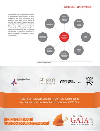 recherche ET développement

L’innovation est un processus continu
d’anticipation, d’amélioration et de développement. Son secret réside dans le fait
de penser grand, d’agir à petite échelle, de
prendre des risques et d’apprendre rapidement de ses erreurs. Quant au succès de
l’innovation, il dépend énormément de la
culture de l’entreprise. Finalement, l’innovation dépend beaucoup plus des gens que
des moyens. Vos employés, partenaires et
clients représentent vos meilleures sources
d’innovation.

SERVICES
INTERNES DÉDIÉS
(R&D ET/OU
MARKETING)
CLIENTS ET
CONSOMMATEURS

EMPLOYÉS
D’AUTRES
SERVICES/
DIVISIONS

LES SOURCES
DE L’INNOVATION
OUVERTE

FOURNISSEURS ET
SOUS-TRAITANTS

CONSULTANTS
ET EXPERTS
INDÉPENDANTS

GRAND
PUBLIC

POUVOIRS
PUBLICS
UNIVERSITÉS ET
LABORATOIRES DE
RECHERCHE

Les sources de l’innovation ouverte

à atffeq de s’être mis en
Fiers Un s’associer à lapartenaire Argent de s’êtrequatre
de grand mercicinquième édition du concours qui reconnaît
«Merci à nos
pliés
pour les Prix Gaïa 2013
l’excellence succès du alimentaire
en quatre pour le en emballageconcours 2013 ! »

CeCi n’est pas
un ConCours d’origami

LES PRIX

20
13

w w w. l e s p r i x g a i a . c a

 