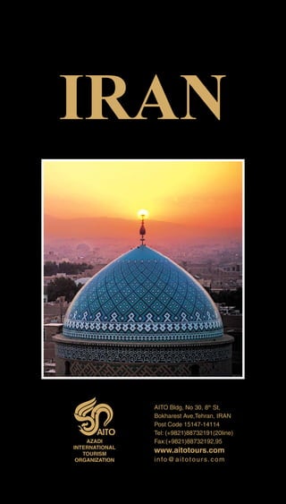 IRAN
AZADI
INTERNATIONAL
TOURISM
ORGANIZATION
www.aitotours.com
info@aitotours.com
AITO Bldg, No 30, 8th
St,
Bokharest Ave,Tehran, IRAN
Post Code 15147-14114
Tel: (+9821)88732191(20line)
Fax:(+9821)88732192,95
 
