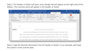 Step 2: The header or footer will open, and a Design tab will appear on the right side of the
Ribbon. The insertion point will appear in the header or footer.
Step 3: Type the desired information into the header or footer. In our example, we'll type
the author's name and the date.
 