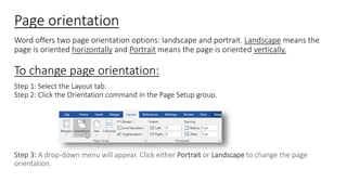 Page orientation
Word offers two page orientation options: landscape and portrait. Landscape means the
page is oriented horizontally and Portrait means the page is oriented vertically.
To change page orientation:
Step 1: Select the Layout tab.
Step 2: Click the Orientation command in the Page Setup group.
Step 3: A drop-down menu will appear. Click either Portrait or Landscape to change the page
orientation.
 