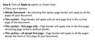 Step 6: Click on Apply to option as shown here:
There are 4 options:
Whole Document – By selecting this option page border will apply to all the
pages of your document.
This section – Page border will apply only on one page that is the current
page of the document.
This section – first page only – Page border will apply only in the first page,
remaining page remains without border
This section – all except first page – Page border will apply in all the pages
except the front or first page of your document.
 