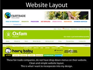 Website Layout




These fair trade companies, do not have drop down menus on their website.
                       Clean and simple website layout.
              This is what I want to incorporate into my design.
 