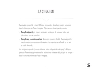 3
LA SITUATION
Facebook a annoncé le 5 mars 2015 que les comptes désactivés seraient supprimés
dans le décompte des Fans d’une page. Cela concerne deux types de comptes :
• Compte désactivé : mesure temporaire qui permet de retrouver toutes ses
informations lors de son retour.
• Compte de commémoration : lorsqu’une personne décède, Facebook peut le
transformer en compte de commémoration si un membre de sa famille ou un ami
en fait la demande.
Les comptes supprimés (mesure définitive, même s’il peut s’écouler jusqu’à 90 jours
pour que Facebook supprime toutes les publications) n’étaient déjà pas pris en compte
dans le calcul du nombre de Fans d’une page.
 