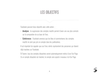 4
LES OBJECTIFS
Facebook poursuit deux objectifs avec cette action :
• Analyse : la suppression des comptes inactifs permet d’avoir une vue plus correcte
sur la composition de sa base de Fans.
• Cohérence : Facebook annonce que les likes et commentaires des comptes
inactifs ne sont pas pris en compte dans les publications.
Il est important de rappeler que ces Fans retirés représentent des personnes qui étaient
déjà inactives sur Facebook.
À l'avenir, tous les comptes désactivés seront automatiquement retirés d’une Fan Page.
Si un compte désactivé est réactivé, le compte sera ajouté à nouveau à la Fan Page.
 