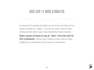 43
AVIS SUR 11 MOIS D’ANALYSE
On s’aperçoit dans le graphique de l’évolution sur onze mois que sept marques ont une
politique d’acquisition en « escaliers », c’est-à-dire par à-coups : Audemars Piguet,
Frédérique Constant, Hublot, Longines, Piaget, Raymond Weil, Vacheron Constantin,
Quatre marques ont donné un coup de « boost » à leur base entre fin
2014 et Baselworld : Audemars Piguet, Frédérique Constant, Longines et Piaget,
probablement pour présenter bonne figure à l’occasion de cet événement.
 