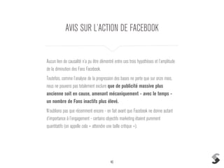 46
AVIS SUR L’ACTION DE FACEBOOK
Aucun lien de causalité n’a pu être démontré entre ces trois hypothèses et l’amplitude
de la diminution des Fans Facebook.
Toutefois, comme l’analyse de la progression des bases ne porte que sur onze mois,
nous ne pouvons pas totalement exclure que de publicité massive plus
ancienne soit en cause, amenant mécaniquement - avec le temps -
un nombre de Fans inactifs plus élevé.
N’oublions pas que récemment encore - en fait avant que Facebook ne donne autant
d’importance à l’engagement - certains objectifs marketing étaient purement
quantitatifs (on appelle cela « atteindre une taille critique »).
 