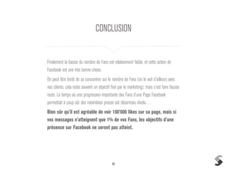 48
CONCLUSION
Finalement la baisse du nombre de Fans est relativement faible, et cette action de
Facebook est une très bonne chose.
On peut être tenté de se concentrer sur le nombre de Fans (on le voit d’ailleurs avec
nos clients, cela reste souvent un objectif fixé par le marketing), mais c’est faire fausse
route. Le temps où une progression importante des Fans d’une Page Facebook
permettait à coup sûr des retombées presse est désormais révolu…
Bien sûr qu’il est agréable de voir 100’000 likes sur sa page, mais si
vos messages n’atteignent que 1% de vos Fans, les objectifs d’une
présence sur Facebook ne seront pas atteint.
 