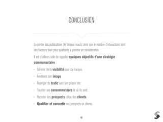 49
CONCLUSION
La portée des publications (le fameux reach) ainsi que le nombre d’interactions sont
des facteurs bien plus qualitatifs à prendre en considération.
Il est d’ailleurs utile de rappeler quelques objectifs d’une stratégie
communautaire :
• Générer de la visibilité pour sa marque.
• Améliorer son image.
• Rediriger du trafic vers son propre site.
• Toucher ses consommateurs là où ils sont.
• Recruter des prospects et/ou des clients.
• Qualifier et convertir ses prospects en clients.
 