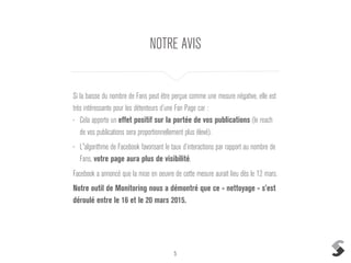 5
NOTRE AVIS
Si la baisse du nombre de Fans peut être perçue comme une mesure négative, elle est
très intéressante pour les détenteurs d’une Fan Page car :
• Cela apporte un effet positif sur la portée de vos publications (le reach
de vos publications sera proportionnellement plus élevé).
• L'algorithme de Facebook favorisant le taux d’interactions par rapport au nombre de
Fans, votre page aura plus de visibilité.
Facebook a annoncé que la mise en oeuvre de cette mesure aurait lieu dès le 12 mars.
Notre outil de Monitoring nous a démontré que ce « nettoyage » s’est
déroulé entre le 16 et le 20 mars 2015.
 