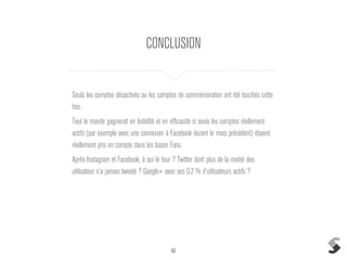 50
CONCLUSION
Seuls les comptes désactivés ou les comptes de commémoration ont été touchés cette
fois.
Tout le monde gagnerait en lisibilité et en efficacité si seuls les comptes réellement
actifs (par exemple avec une connexion à Facebook durant le mois précédent) étaient
réellement pris en compte dans les bases Fans.
Après Instagram et Facebook, à qui le tour ? Twitter dont plus de la moitié des
utilisateur n’a jamais tweeté ? Google+ avec ses 0.2 % d’utilisateurs actifs ?
 