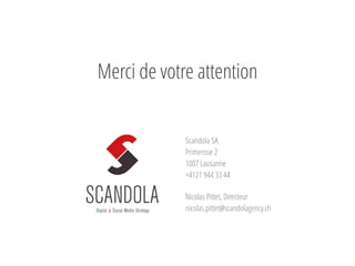 Scandola SA
Primerose 2
1007 Lausanne
+4121 944 33 44
Nicolas Pittet, Directeur
nicolas.pittet@scandolagency.ch
@NicolasPittet
Merci de votre attention
 