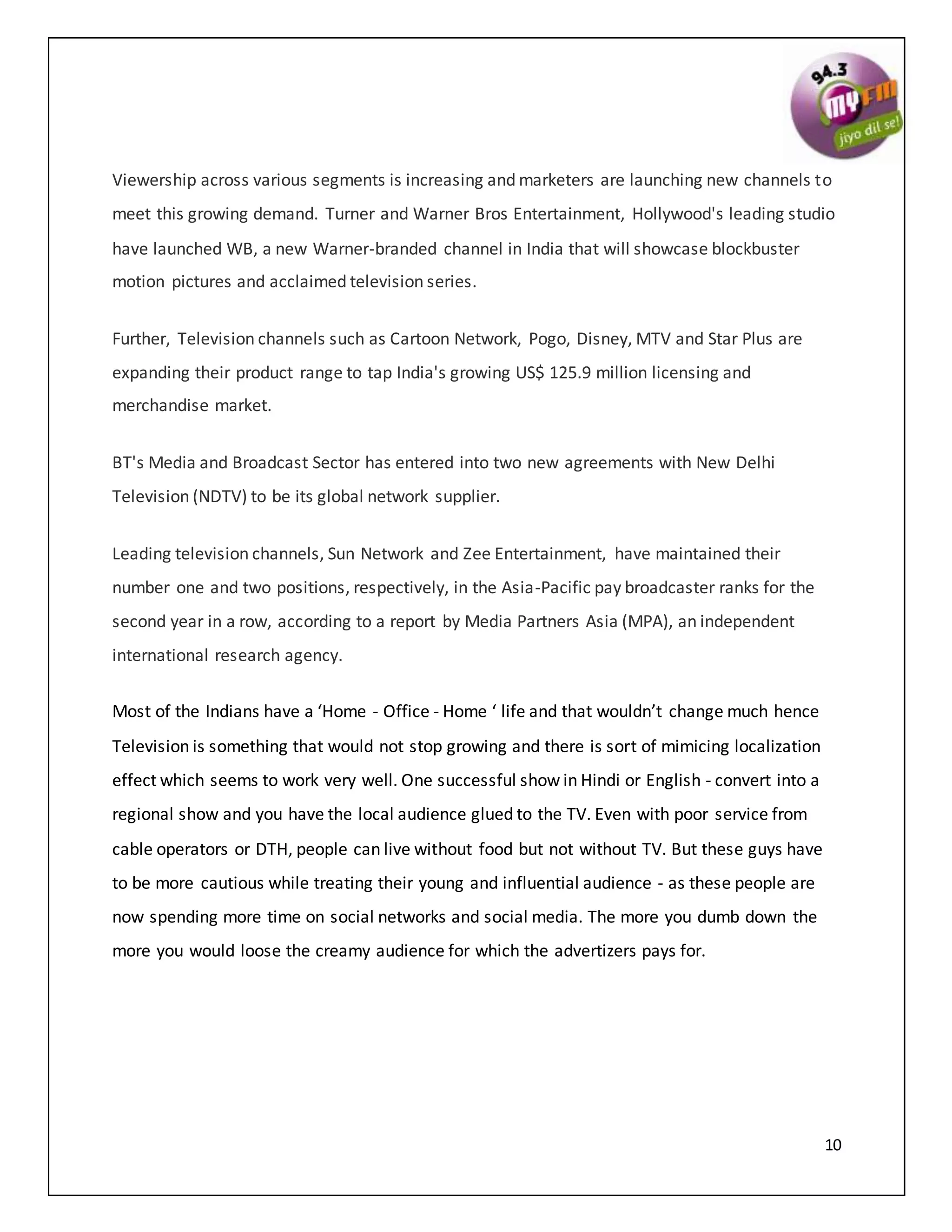 10
Viewership across various segments is increasing and marketers are launching new channels to
meet this growing demand. Turner and Warner Bros Entertainment, Hollywood's leading studio
have launched WB, a new Warner-branded channel in India that will showcase blockbuster
motion pictures and acclaimed television series.
Further, Television channels such as Cartoon Network, Pogo, Disney, MTV and Star Plus are
expanding their product range to tap India's growing US$ 125.9 million licensing and
merchandise market.
BT's Media and Broadcast Sector has entered into two new agreements with New Delhi
Television (NDTV) to be its global network supplier.
Leading television channels, Sun Network and Zee Entertainment, have maintained their
number one and two positions, respectively, in the Asia-Pacific pay broadcaster ranks for the
second year in a row, according to a report by Media Partners Asia (MPA), an independent
international research agency.
Most of the Indians have a ‘Home - Office - Home ‘ life and that wouldn’t change much hence
Television is something that would not stop growing and there is sort of mimicing localization
effect which seems to work very well. One successful show in Hindi or English - convert into a
regional show and you have the local audience glued to the TV. Even with poor service from
cable operators or DTH, people can live without food but not without TV. But these guys have
to be more cautious while treating their young and influential audience - as these people are
now spending more time on social networks and social media. The more you dumb down the
more you would loose the creamy audience for which the advertizers pays for.
 