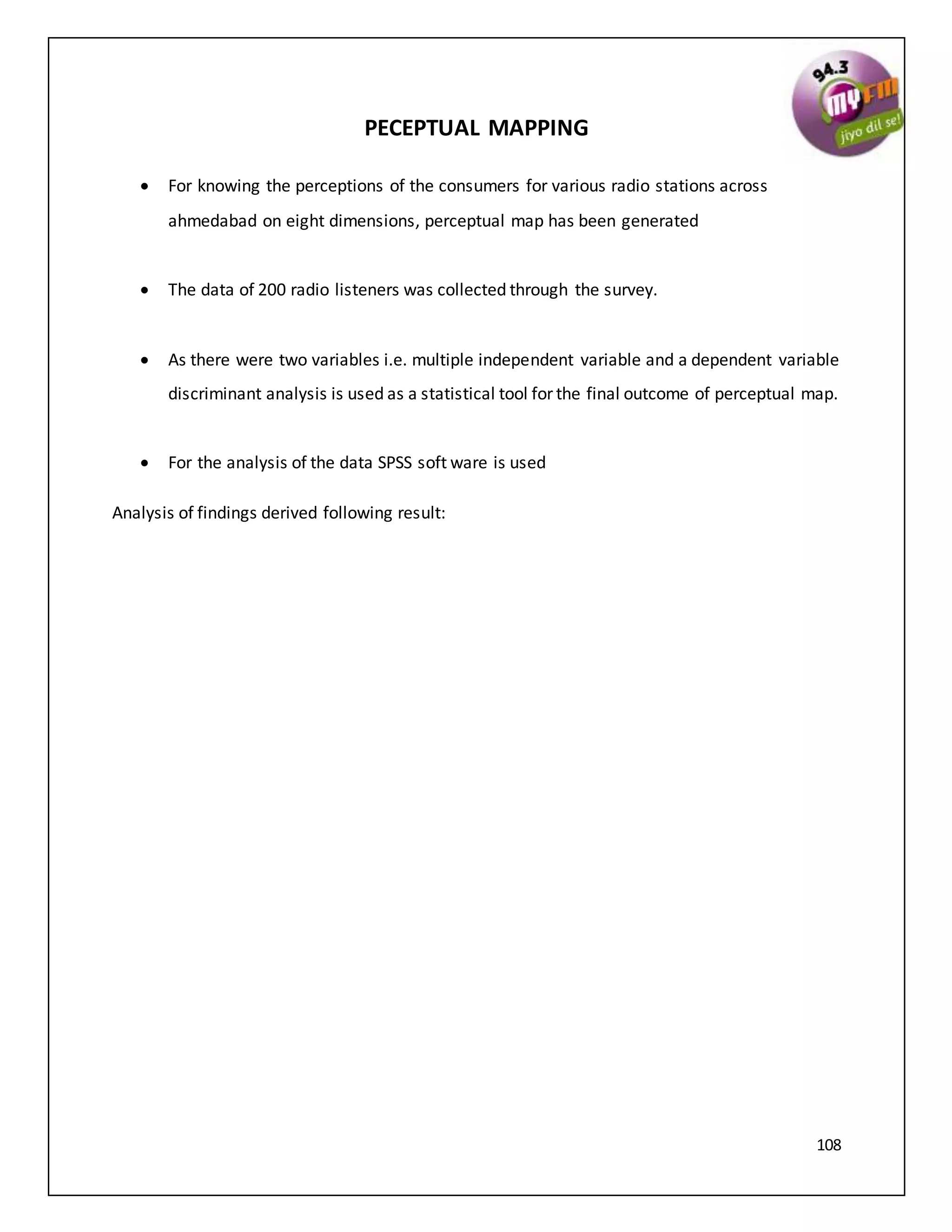 108
PECEPTUAL MAPPING
 For knowing the perceptions of the consumers for various radio stations across
ahmedabad on eight dimensions, perceptual map has been generated
 The data of 200 radio listeners was collected through the survey.
 As there were two variables i.e. multiple independent variable and a dependent variable
discriminant analysis is used as a statistical tool for the final outcome of perceptual map.
 For the analysis of the data SPSS soft ware is used
Analysis of findings derived following result:
 