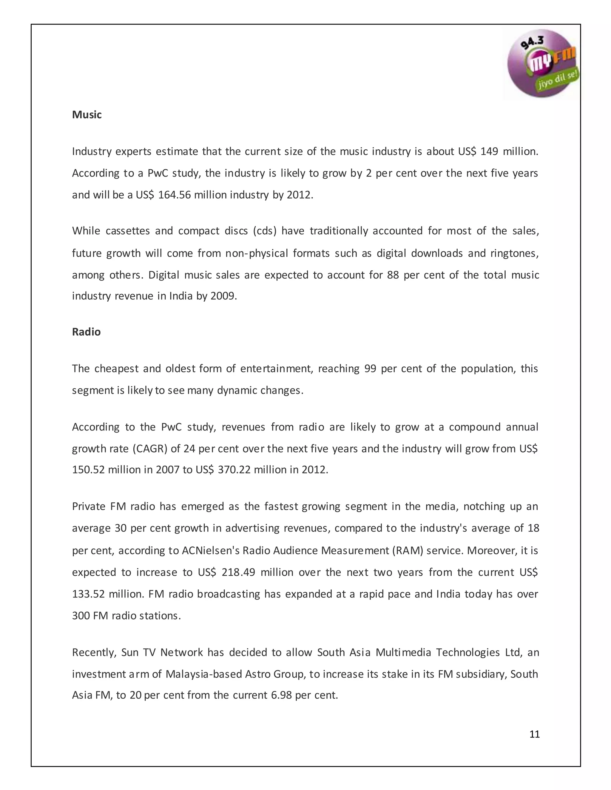11
Music
Industry experts estimate that the current size of the music industry is about US$ 149 million.
According to a PwC study, the industry is likely to grow by 2 per cent over the next five years
and will be a US$ 164.56 million industry by 2012.
While cassettes and compact discs (cds) have traditionally accounted for most of the sales,
future growth will come from non-physical formats such as digital downloads and ringtones,
among others. Digital music sales are expected to account for 88 per cent of the total music
industry revenue in India by 2009.
Radio
The cheapest and oldest form of entertainment, reaching 99 per cent of the population, this
segment is likely to see many dynamic changes.
According to the PwC study, revenues from radio are likely to grow at a compound annual
growth rate (CAGR) of 24 per cent over the next five years and the industry will grow from US$
150.52 million in 2007 to US$ 370.22 million in 2012.
Private FM radio has emerged as the fastest growing segment in the media, notching up an
average 30 per cent growth in advertising revenues, compared to the industry's average of 18
per cent, according to ACNielsen's Radio Audience Measurement (RAM) service. Moreover, it is
expected to increase to US$ 218.49 million over the next two years from the current US$
133.52 million. FM radio broadcasting has expanded at a rapid pace and India today has over
300 FM radio stations.
Recently, Sun TV Network has decided to allow South Asia Multimedia Technologies Ltd, an
investment arm of Malaysia-based Astro Group, to increase its stake in its FM subsidiary, South
Asia FM, to 20 per cent from the current 6.98 per cent.
 