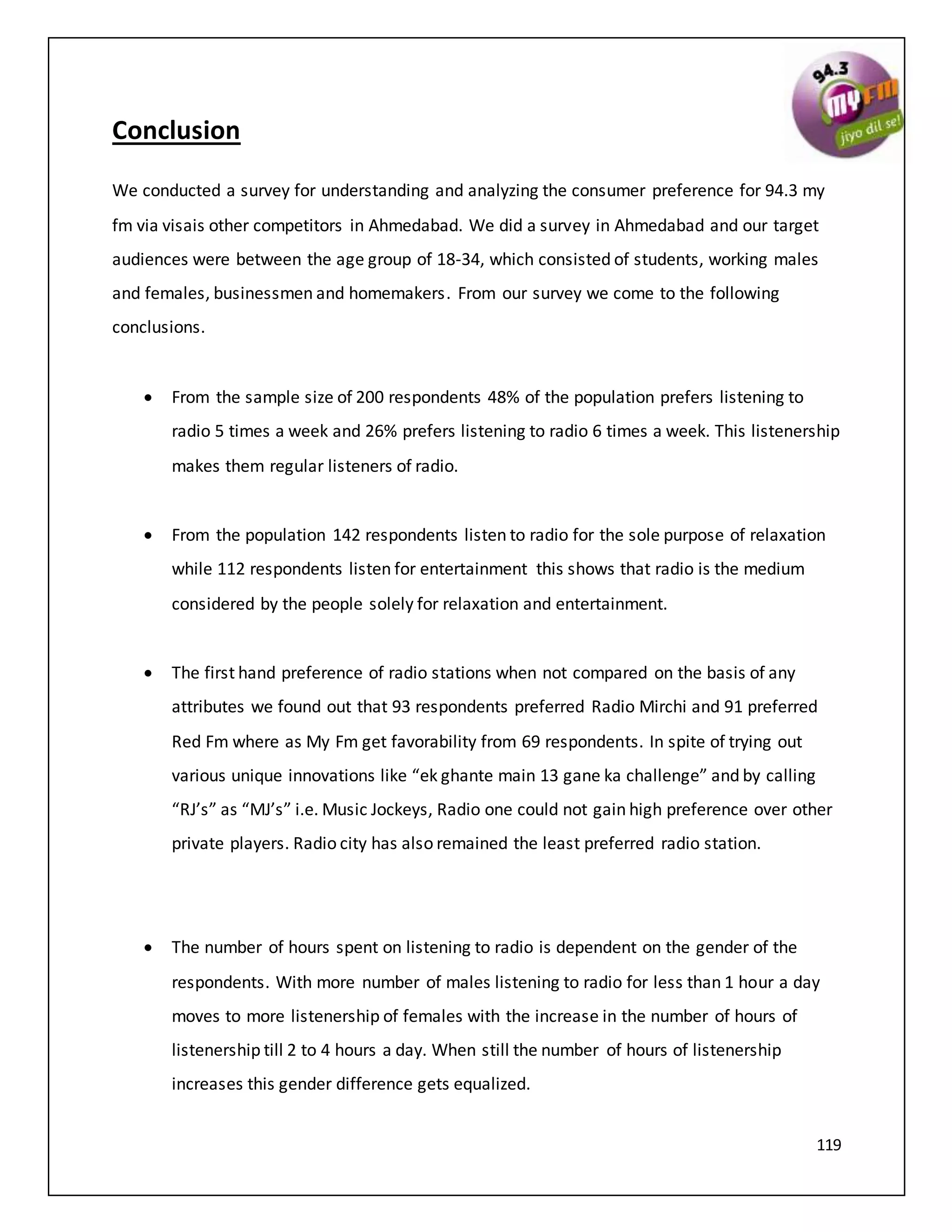 119
Conclusion
We conducted a survey for understanding and analyzing the consumer preference for 94.3 my
fm via visais other competitors in Ahmedabad. We did a survey in Ahmedabad and our target
audiences were between the age group of 18-34, which consisted of students, working males
and females, businessmen and homemakers. From our survey we come to the following
conclusions.
 From the sample size of 200 respondents 48% of the population prefers listening to
radio 5 times a week and 26% prefers listening to radio 6 times a week. This listenership
makes them regular listeners of radio.
 From the population 142 respondents listen to radio for the sole purpose of relaxation
while 112 respondents listen for entertainment this shows that radio is the medium
considered by the people solely for relaxation and entertainment.
 The first hand preference of radio stations when not compared on the basis of any
attributes we found out that 93 respondents preferred Radio Mirchi and 91 preferred
Red Fm where as My Fm get favorability from 69 respondents. In spite of trying out
various unique innovations like “ek ghante main 13 gane ka challenge” and by calling
“RJ’s” as “MJ’s” i.e. Music Jockeys, Radio one could not gain high preference over other
private players. Radio city has also remained the least preferred radio station.
 The number of hours spent on listening to radio is dependent on the gender of the
respondents. With more number of males listening to radio for less than 1 hour a day
moves to more listenership of females with the increase in the number of hours of
listenership till 2 to 4 hours a day. When still the number of hours of listenership
increases this gender difference gets equalized.
 