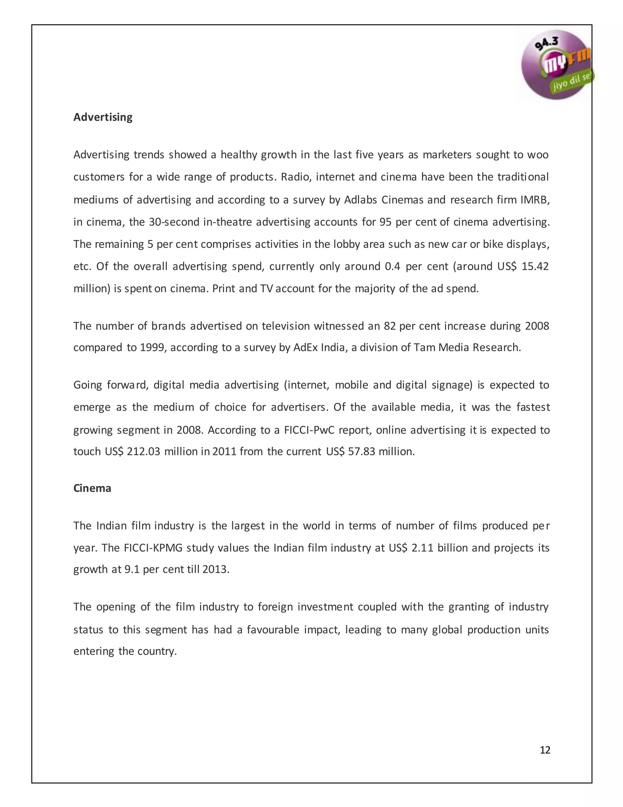 12
Advertising
Advertising trends showed a healthy growth in the last five years as marketers sought to woo
customers for a wide range of products. Radio, internet and cinema have been the traditional
mediums of advertising and according to a survey by Adlabs Cinemas and research firm IMRB,
in cinema, the 30-second in-theatre advertising accounts for 95 per cent of cinema advertising.
The remaining 5 per cent comprises activities in the lobby area such as new car or bike displays,
etc. Of the overall advertising spend, currently only around 0.4 per cent (around US$ 15.42
million) is spent on cinema. Print and TV account for the majority of the ad spend.
The number of brands advertised on television witnessed an 82 per cent increase during 2008
compared to 1999, according to a survey by AdEx India, a division of Tam Media Research.
Going forward, digital media advertising (internet, mobile and digital signage) is expected to
emerge as the medium of choice for advertisers. Of the available media, it was the fastest
growing segment in 2008. According to a FICCI-PwC report, online advertising it is expected to
touch US$ 212.03 million in 2011 from the current US$ 57.83 million.
Cinema
The Indian film industry is the largest in the world in terms of number of films produced per
year. The FICCI-KPMG study values the Indian film industry at US$ 2.11 billion and projects its
growth at 9.1 per cent till 2013.
The opening of the film industry to foreign investment coupled with the granting of industry
status to this segment has had a favourable impact, leading to many global production units
entering the country.
 