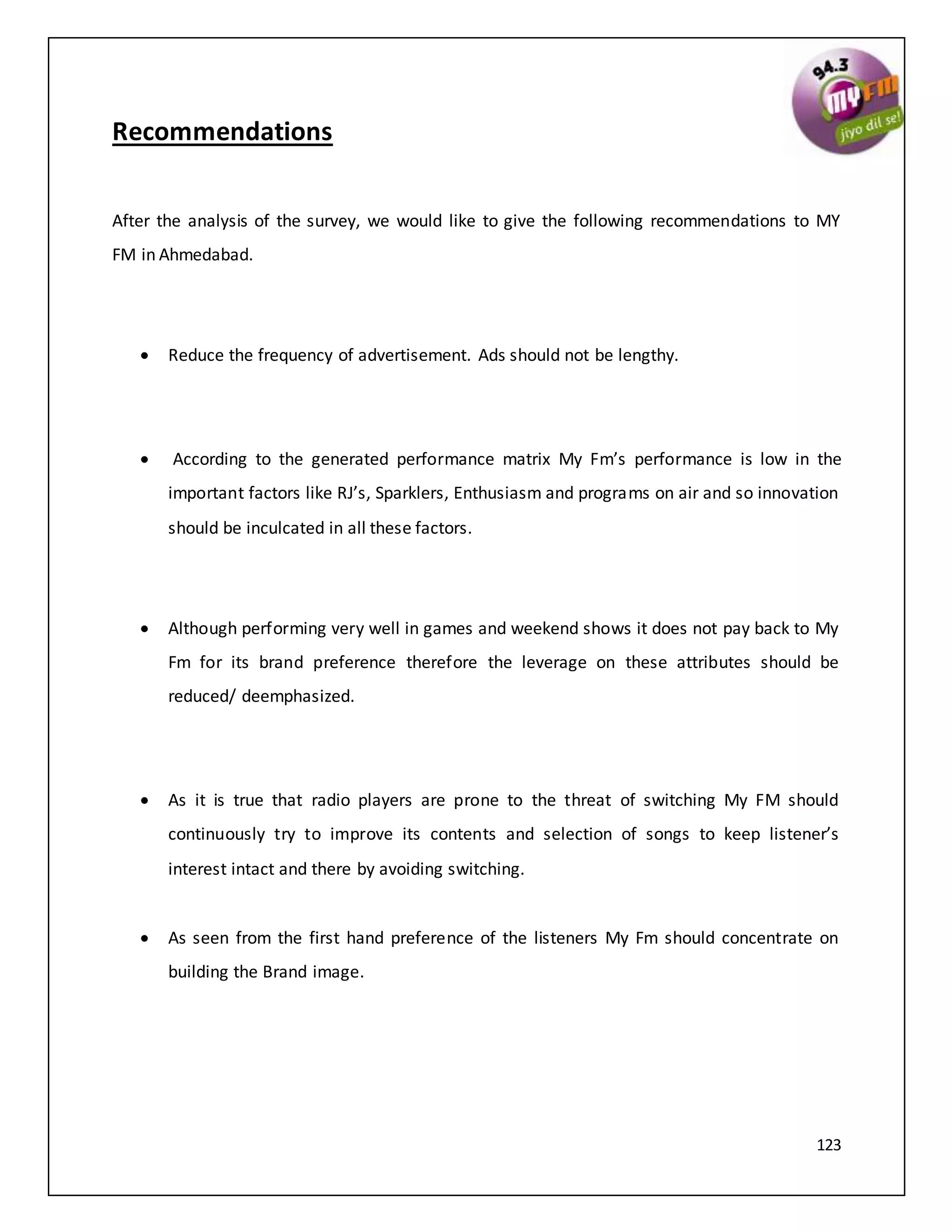 123
Recommendations
After the analysis of the survey, we would like to give the following recommendations to MY
FM in Ahmedabad.
 Reduce the frequency of advertisement. Ads should not be lengthy.
 According to the generated performance matrix My Fm’s performance is low in the
important factors like RJ’s, Sparklers, Enthusiasm and programs on air and so innovation
should be inculcated in all these factors.
 Although performing very well in games and weekend shows it does not pay back to My
Fm for its brand preference therefore the leverage on these attributes should be
reduced/ deemphasized.
 As it is true that radio players are prone to the threat of switching My FM should
continuously try to improve its contents and selection of songs to keep listener’s
interest intact and there by avoiding switching.
 As seen from the first hand preference of the listeners My Fm should concentrate on
building the Brand image.
 