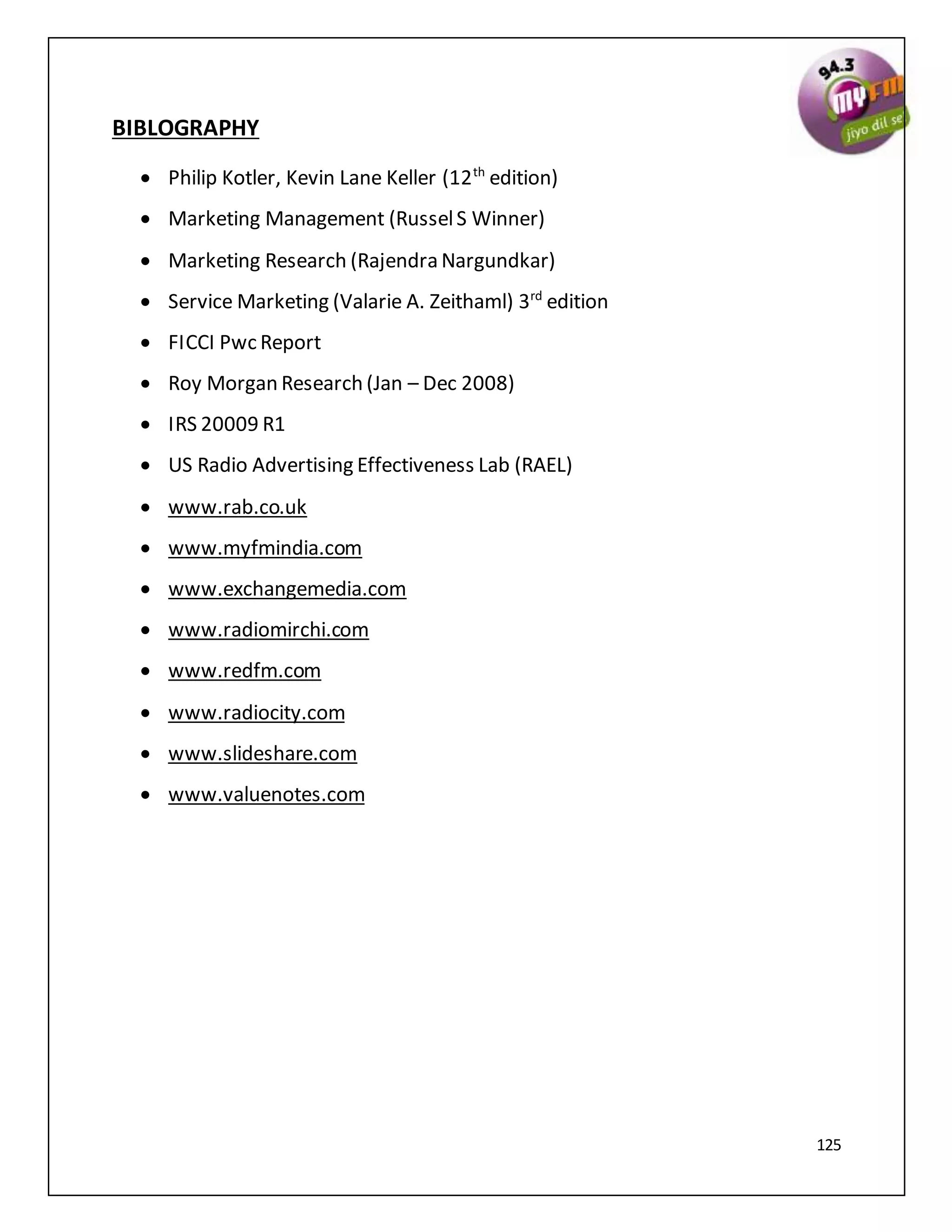 125
BIBLOGRAPHY
 Philip Kotler, Kevin Lane Keller (12th
edition)
 Marketing Management (RusselS Winner)
 Marketing Research (Rajendra Nargundkar)
 Service Marketing (Valarie A. Zeithaml) 3rd
edition
 FICCI Pwc Report
 Roy Morgan Research (Jan – Dec 2008)
 IRS 20009 R1
 US Radio Advertising Effectiveness Lab (RAEL)
 www.rab.co.uk
 www.myfmindia.com
 www.exchangemedia.com
 www.radiomirchi.com
 www.redfm.com
 www.radiocity.com
 www.slideshare.com
 www.valuenotes.com
 