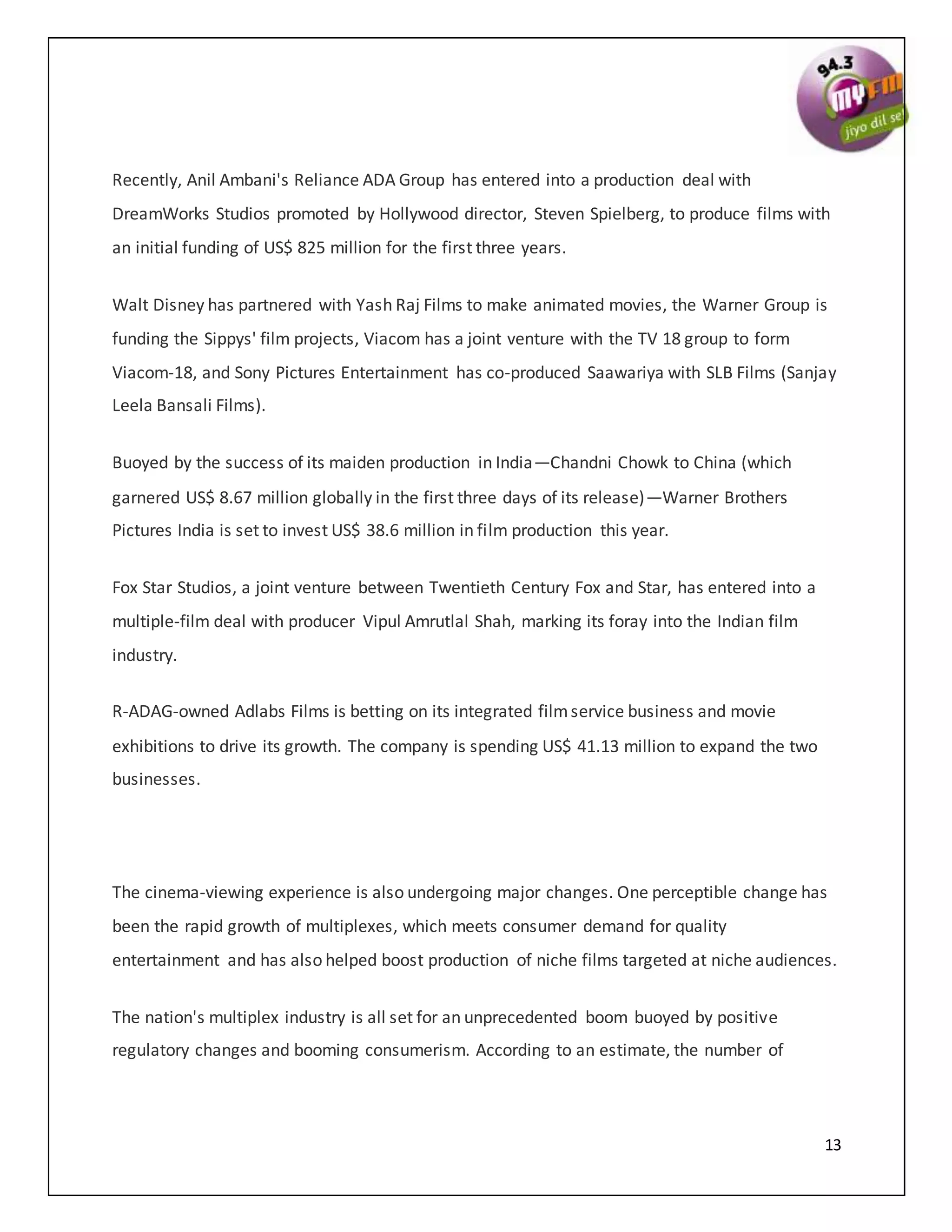 13
Recently, Anil Ambani's Reliance ADA Group has entered into a production deal with
DreamWorks Studios promoted by Hollywood director, Steven Spielberg, to produce films with
an initial funding of US$ 825 million for the first three years.
Walt Disney has partnered with Yash Raj Films to make animated movies, the Warner Group is
funding the Sippys' film projects, Viacom has a joint venture with the TV 18 group to form
Viacom-18, and Sony Pictures Entertainment has co-produced Saawariya with SLB Films (Sanjay
Leela Bansali Films).
Buoyed by the success of its maiden production in India—Chandni Chowk to China (which
garnered US$ 8.67 million globally in the first three days of its release)—Warner Brothers
Pictures India is set to invest US$ 38.6 million in film production this year.
Fox Star Studios, a joint venture between Twentieth Century Fox and Star, has entered into a
multiple-film deal with producer Vipul Amrutlal Shah, marking its foray into the Indian film
industry.
R-ADAG-owned Adlabs Films is betting on its integrated filmservice business and movie
exhibitions to drive its growth. The company is spending US$ 41.13 million to expand the two
businesses.
The cinema-viewing experience is also undergoing major changes. One perceptible change has
been the rapid growth of multiplexes, which meets consumer demand for quality
entertainment and has also helped boost production of niche films targeted at niche audiences.
The nation's multiplex industry is all set for an unprecedented boom buoyed by positive
regulatory changes and booming consumerism. According to an estimate, the number of
 