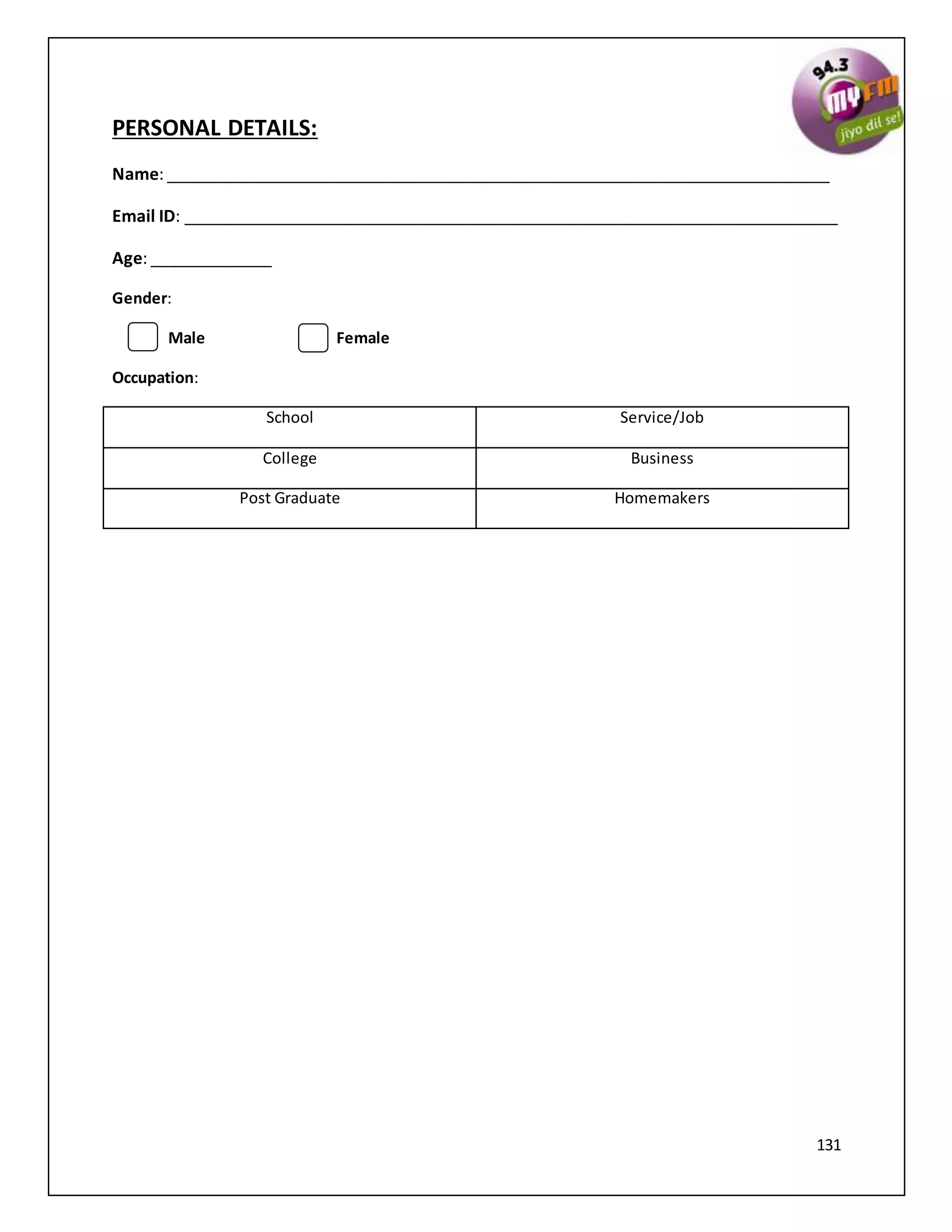 131
PERSONAL DETAILS:
Name: _______________________________________________________________________
Email ID: ______________________________________________________________________
Age: _____________
Gender:
Male Female
Occupation:
School Service/Job
College Business
Post Graduate Homemakers
 
