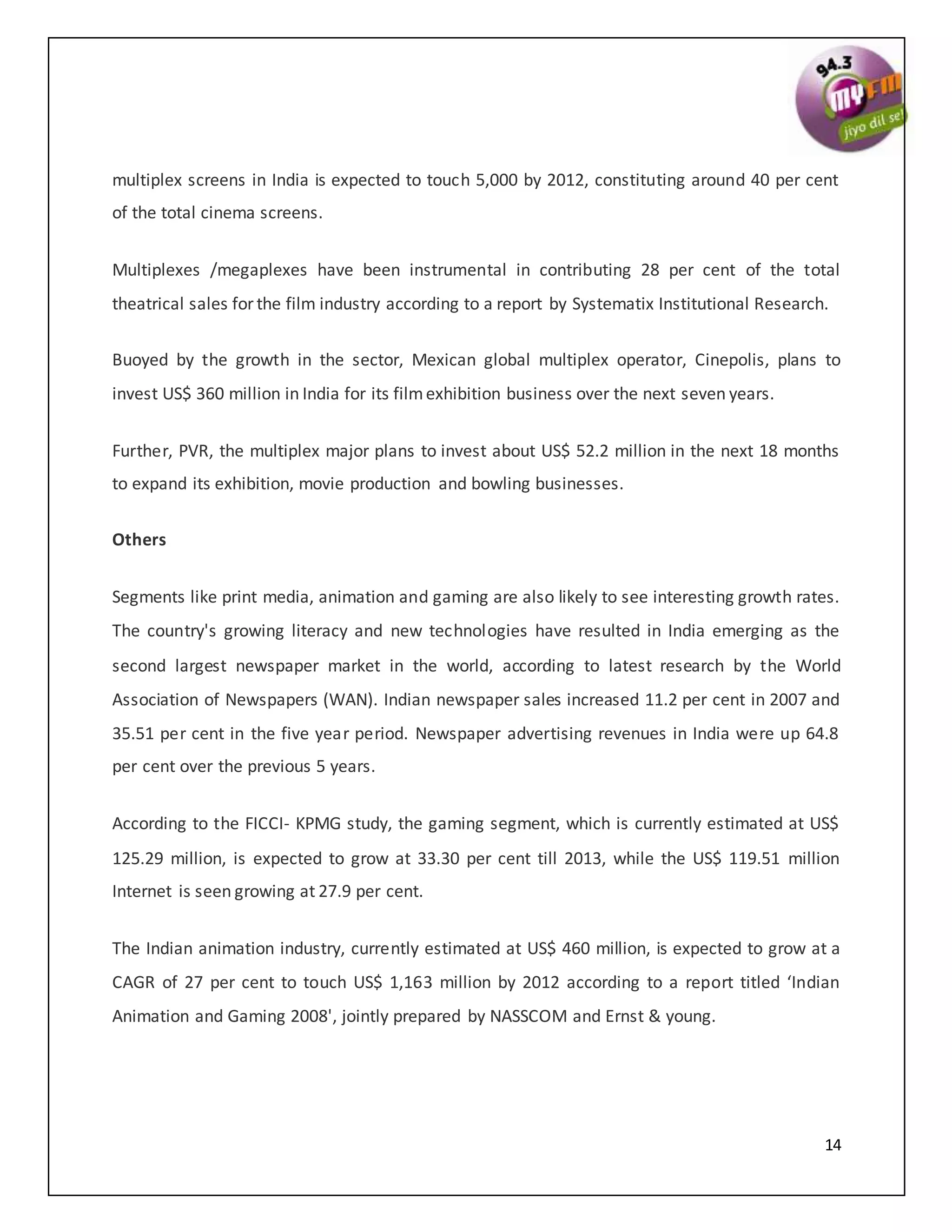 14
multiplex screens in India is expected to touch 5,000 by 2012, constituting around 40 per cent
of the total cinema screens.
Multiplexes /megaplexes have been instrumental in contributing 28 per cent of the total
theatrical sales for the film industry according to a report by Systematix Institutional Research.
Buoyed by the growth in the sector, Mexican global multiplex operator, Cinepolis, plans to
invest US$ 360 million in India for its filmexhibition business over the next seven years.
Further, PVR, the multiplex major plans to invest about US$ 52.2 million in the next 18 months
to expand its exhibition, movie production and bowling businesses.
Others
Segments like print media, animation and gaming are also likely to see interesting growth rates.
The country's growing literacy and new technologies have resulted in India emerging as the
second largest newspaper market in the world, according to latest research by the World
Association of Newspapers (WAN). Indian newspaper sales increased 11.2 per cent in 2007 and
35.51 per cent in the five year period. Newspaper advertising revenues in India were up 64.8
per cent over the previous 5 years.
According to the FICCI- KPMG study, the gaming segment, which is currently estimated at US$
125.29 million, is expected to grow at 33.30 per cent till 2013, while the US$ 119.51 million
Internet is seen growing at 27.9 per cent.
The Indian animation industry, currently estimated at US$ 460 million, is expected to grow at a
CAGR of 27 per cent to touch US$ 1,163 million by 2012 according to a report titled ‘Indian
Animation and Gaming 2008', jointly prepared by NASSCOM and Ernst & young.
 