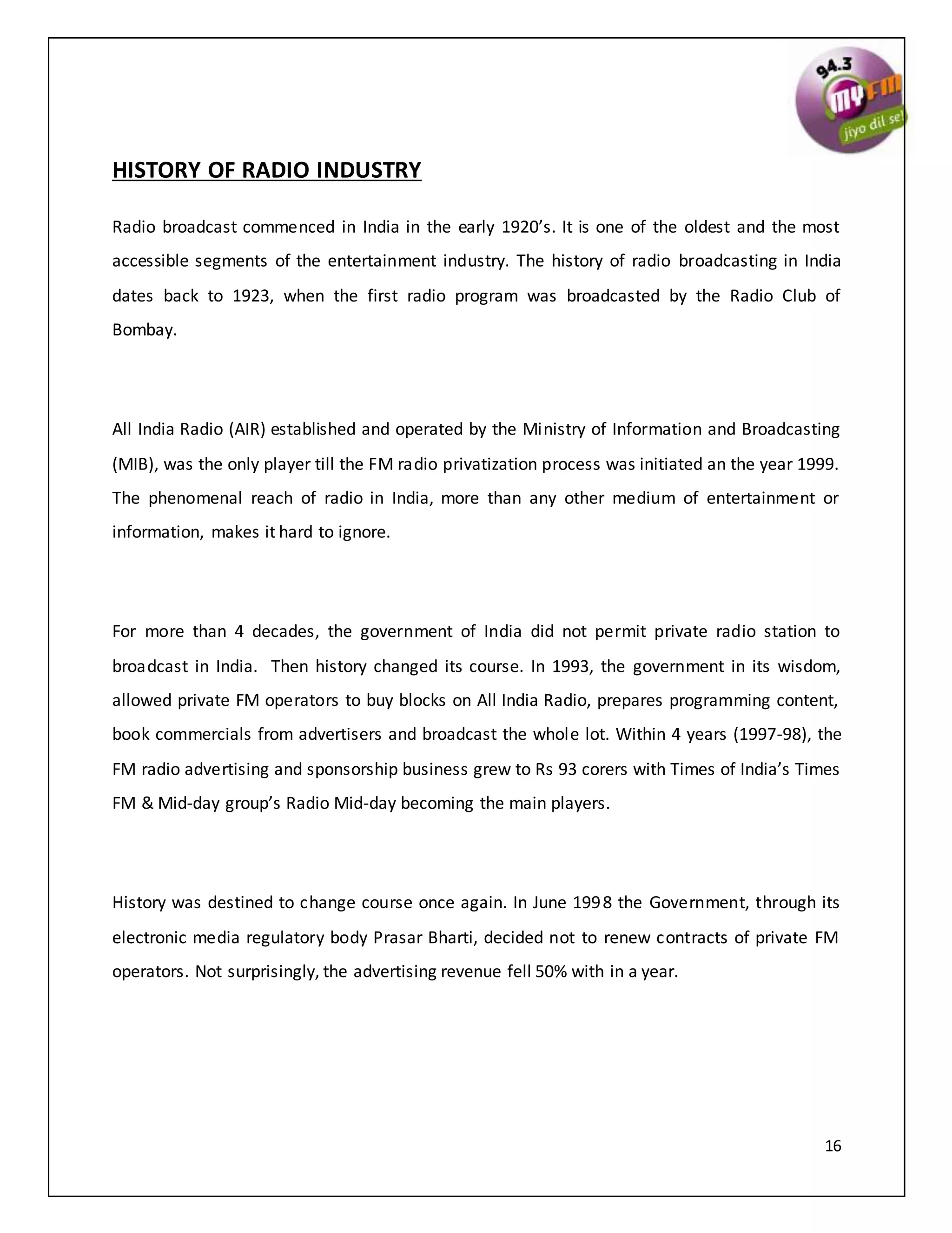 16
HISTORY OF RADIO INDUSTRY
Radio broadcast commenced in India in the early 1920’s. It is one of the oldest and the most
accessible segments of the entertainment industry. The history of radio broadcasting in India
dates back to 1923, when the first radio program was broadcasted by the Radio Club of
Bombay.
All India Radio (AIR) established and operated by the Ministry of Information and Broadcasting
(MIB), was the only player till the FM radio privatization process was initiated an the year 1999.
The phenomenal reach of radio in India, more than any other medium of entertainment or
information, makes it hard to ignore.
For more than 4 decades, the government of India did not permit private radio station to
broadcast in India. Then history changed its course. In 1993, the government in its wisdom,
allowed private FM operators to buy blocks on All India Radio, prepares programming content,
book commercials from advertisers and broadcast the whole lot. Within 4 years (1997-98), the
FM radio advertising and sponsorship business grew to Rs 93 corers with Times of India’s Times
FM & Mid-day group’s Radio Mid-day becoming the main players.
History was destined to change course once again. In June 1998 the Government, through its
electronic media regulatory body Prasar Bharti, decided not to renew contracts of private FM
operators. Not surprisingly, the advertising revenue fell 50% with in a year.
 