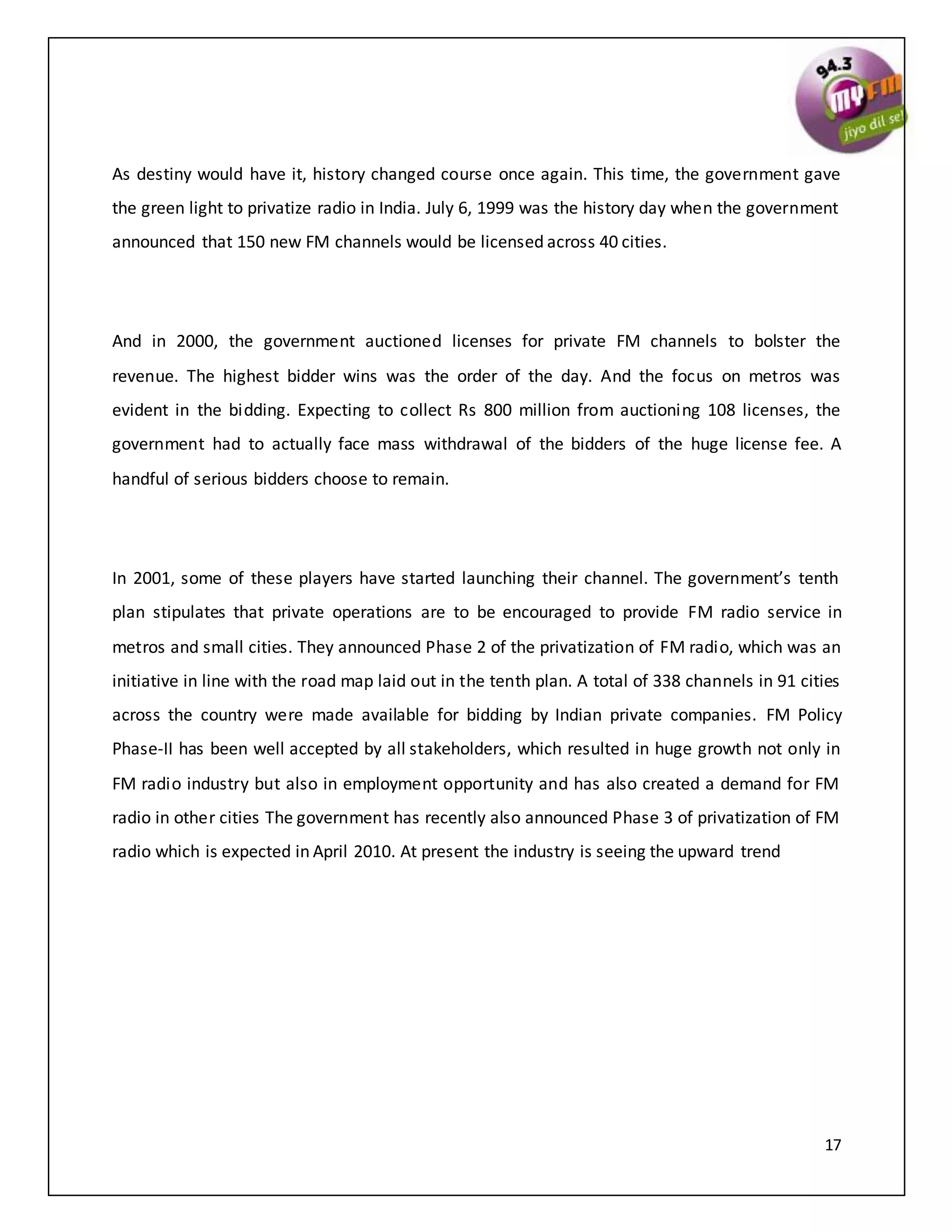 17
As destiny would have it, history changed course once again. This time, the government gave
the green light to privatize radio in India. July 6, 1999 was the history day when the government
announced that 150 new FM channels would be licensed across 40 cities.
And in 2000, the government auctioned licenses for private FM channels to bolster the
revenue. The highest bidder wins was the order of the day. And the focus on metros was
evident in the bidding. Expecting to collect Rs 800 million from auctioning 108 licenses, the
government had to actually face mass withdrawal of the bidders of the huge license fee. A
handful of serious bidders choose to remain.
In 2001, some of these players have started launching their channel. The government’s tenth
plan stipulates that private operations are to be encouraged to provide FM radio service in
metros and small cities. They announced Phase 2 of the privatization of FM radio, which was an
initiative in line with the road map laid out in the tenth plan. A total of 338 channels in 91 cities
across the country were made available for bidding by Indian private companies. FM Policy
Phase-II has been well accepted by all stakeholders, which resulted in huge growth not only in
FM radio industry but also in employment opportunity and has also created a demand for FM
radio in other cities The government has recently also announced Phase 3 of privatization of FM
radio which is expected in April 2010. At present the industry is seeing the upward trend
 