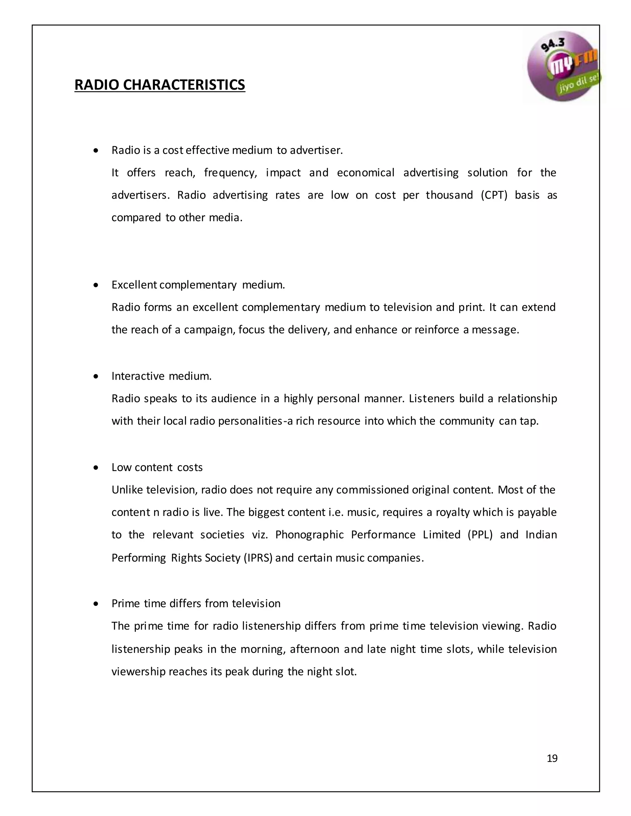19
RADIO CHARACTERISTICS
 Radio is a cost effective medium to advertiser.
It offers reach, frequency, impact and economical advertising solution for the
advertisers. Radio advertising rates are low on cost per thousand (CPT) basis as
compared to other media.
 Excellent complementary medium.
Radio forms an excellent complementary medium to television and print. It can extend
the reach of a campaign, focus the delivery, and enhance or reinforce a message.
 Interactive medium.
Radio speaks to its audience in a highly personal manner. Listeners build a relationship
with their local radio personalities-a rich resource into which the community can tap.
 Low content costs
Unlike television, radio does not require any commissioned original content. Most of the
content n radio is live. The biggest content i.e. music, requires a royalty which is payable
to the relevant societies viz. Phonographic Performance Limited (PPL) and Indian
Performing Rights Society (IPRS) and certain music companies.
 Prime time differs from television
The prime time for radio listenership differs from prime time television viewing. Radio
listenership peaks in the morning, afternoon and late night time slots, while television
viewership reaches its peak during the night slot.
 