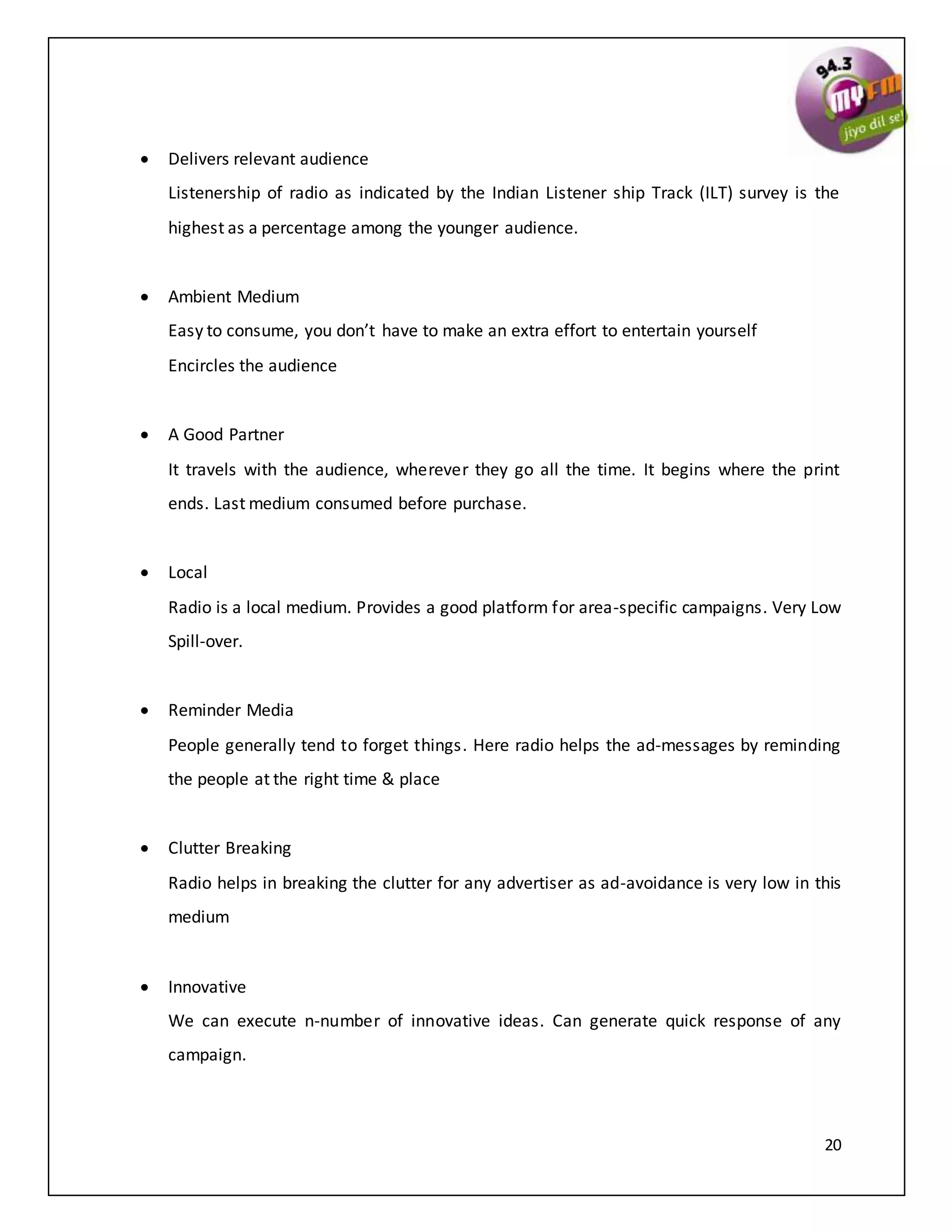 20
 Delivers relevant audience
Listenership of radio as indicated by the Indian Listener ship Track (ILT) survey is the
highest as a percentage among the younger audience.
 Ambient Medium
Easy to consume, you don’t have to make an extra effort to entertain yourself
Encircles the audience
 A Good Partner
It travels with the audience, wherever they go all the time. It begins where the print
ends. Last medium consumed before purchase.
 Local
Radio is a local medium. Provides a good platform for area-specific campaigns. Very Low
Spill-over.
 Reminder Media
People generally tend to forget things. Here radio helps the ad-messages by reminding
the people at the right time & place
 Clutter Breaking
Radio helps in breaking the clutter for any advertiser as ad-avoidance is very low in this
medium
 Innovative
We can execute n-number of innovative ideas. Can generate quick response of any
campaign.
 