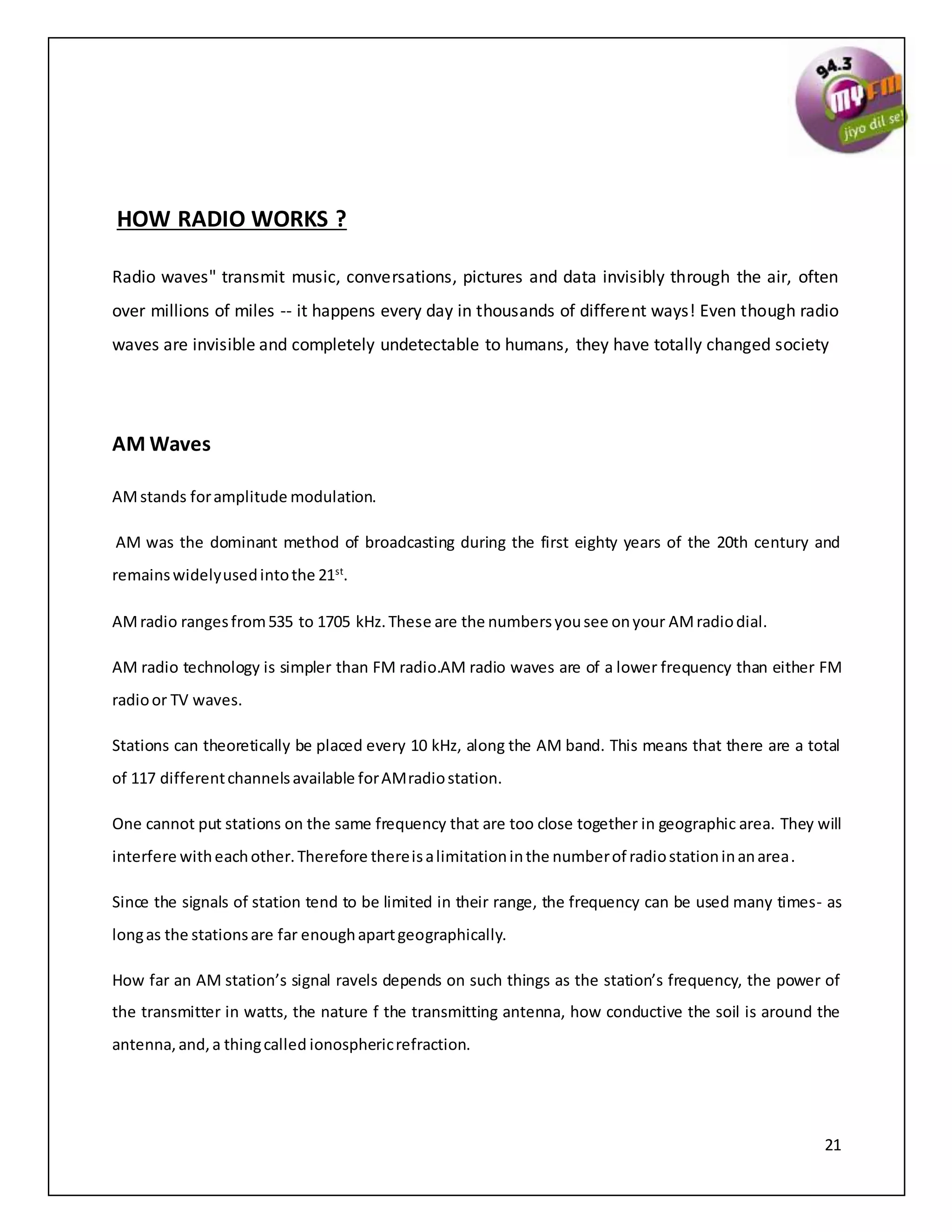 21
HOW RADIO WORKS ?
Radio waves" transmit music, conversations, pictures and data invisibly through the air, often
over millions of miles -- it happens every day in thousands of different ways! Even though radio
waves are invisible and completely undetectable to humans, they have totally changed society
AM Waves
AMstands foramplitude modulation.
AM was the dominant method of broadcasting during the first eighty years of the 20th century and
remainswidelyusedintothe 21st
.
AMradio rangesfrom535 to 1705 kHz.These are the numbersyousee onyour AMradiodial.
AM radio technology is simpler than FM radio.AM radio waves are of a lower frequency than either FM
radioor TV waves.
Stations can theoretically be placed every 10 kHz, along the AM band. This means that there are a total
of 117 differentchannelsavailable forAMradiostation.
One cannot put stations on the same frequency that are too close together in geographic area. They will
interfere witheachother.Therefore thereisalimitationinthe numberof radiostationinanarea.
Since the signals of station tend to be limited in their range, the frequency can be used many times- as
longas the stationsare far enoughapartgeographically.
How far an AM station’s signal ravels depends on such things as the station’s frequency, the power of
the transmitter in watts, the nature f the transmitting antenna, how conductive the soil is around the
antenna,and,a thingcalled ionosphericrefraction.
 