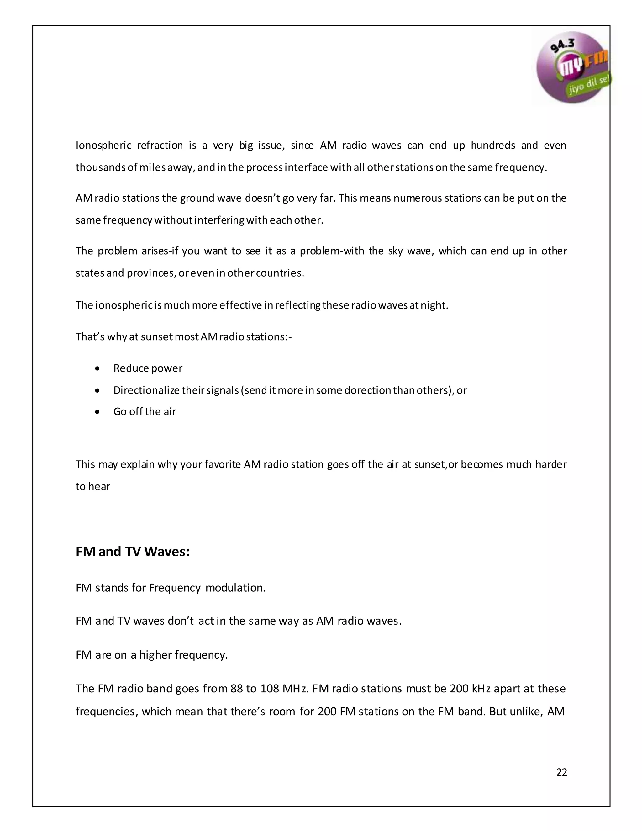 22
Ionospheric refraction is a very big issue, since AM radio waves can end up hundreds and even
thousandsof milesaway,andinthe processinterface withall otherstationsonthe same frequency.
AMradio stations the ground wave doesn’t go very far. This means numerous stations can be put on the
same frequencywithoutinterferingwitheachother.
The problem arises-if you want to see it as a problem-with the sky wave, which can end up in other
statesand provinces,oreveninothercountries.
The ionosphericismuchmore effective inreflectingthese radiowavesatnight.
That’s whyat sunsetmostAMradiostations:-
 Reduce power
 Directionalize theirsignals(senditmore insome dorectionthanothers),or
 Go off the air
This may explain why your favorite AM radio station goes off the air at sunset,or becomes much harder
to hear
FM and TV Waves:
FM stands for Frequency modulation.
FM and TV waves don’t act in the same way as AM radio waves.
FM are on a higher frequency.
The FM radio band goes from 88 to 108 MHz. FM radio stations must be 200 kHz apart at these
frequencies, which mean that there’s room for 200 FM stations on the FM band. But unlike, AM
 