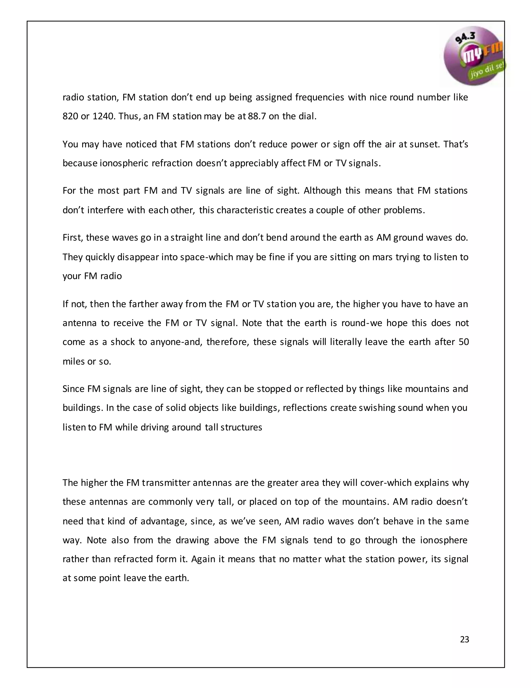 23
radio station, FM station don’t end up being assigned frequencies with nice round number like
820 or 1240. Thus, an FM station may be at 88.7 on the dial.
You may have noticed that FM stations don’t reduce power or sign off the air at sunset. That’s
because ionospheric refraction doesn’t appreciably affect FM or TV signals.
For the most part FM and TV signals are line of sight. Although this means that FM stations
don’t interfere with each other, this characteristic creates a couple of other problems.
First, these waves go in astraight line and don’t bend around the earth as AM ground waves do.
They quickly disappear into space-which may be fine if you are sitting on mars trying to listen to
your FM radio
If not, then the farther away from the FM or TV station you are, the higher you have to have an
antenna to receive the FM or TV signal. Note that the earth is round-we hope this does not
come as a shock to anyone-and, therefore, these signals will literally leave the earth after 50
miles or so.
Since FM signals are line of sight, they can be stopped or reflected by things like mountains and
buildings. In the case of solid objects like buildings, reflections create swishing sound when you
listen to FM while driving around tall structures
The higher the FM transmitter antennas are the greater area they will cover-which explains why
these antennas are commonly very tall, or placed on top of the mountains. AM radio doesn’t
need that kind of advantage, since, as we’ve seen, AM radio waves don’t behave in the same
way. Note also from the drawing above the FM signals tend to go through the ionosphere
rather than refracted form it. Again it means that no matter what the station power, its signal
at some point leave the earth.
 