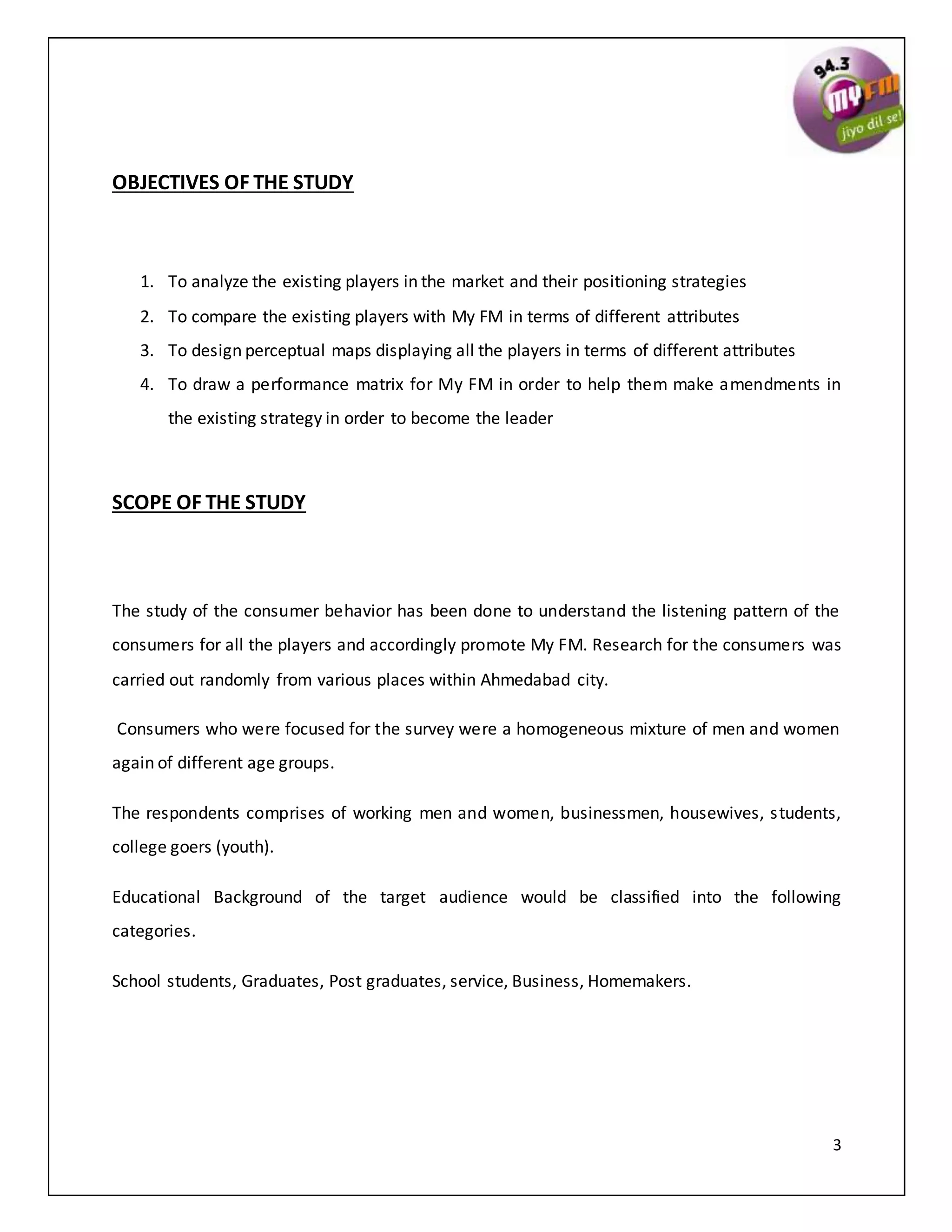 3
OBJECTIVES OF THE STUDY
1. To analyze the existing players in the market and their positioning strategies
2. To compare the existing players with My FM in terms of different attributes
3. To design perceptual maps displaying all the players in terms of different attributes
4. To draw a performance matrix for My FM in order to help them make amendments in
the existing strategy in order to become the leader
SCOPE OF THE STUDY
The study of the consumer behavior has been done to understand the listening pattern of the
consumers for all the players and accordingly promote My FM. Research for the consumers was
carried out randomly from various places within Ahmedabad city.
Consumers who were focused for the survey were a homogeneous mixture of men and women
again of different age groups.
The respondents comprises of working men and women, businessmen, housewives, students,
college goers (youth).
Educational Background of the target audience would be classified into the following
categories.
School students, Graduates, Post graduates, service, Business, Homemakers.
 