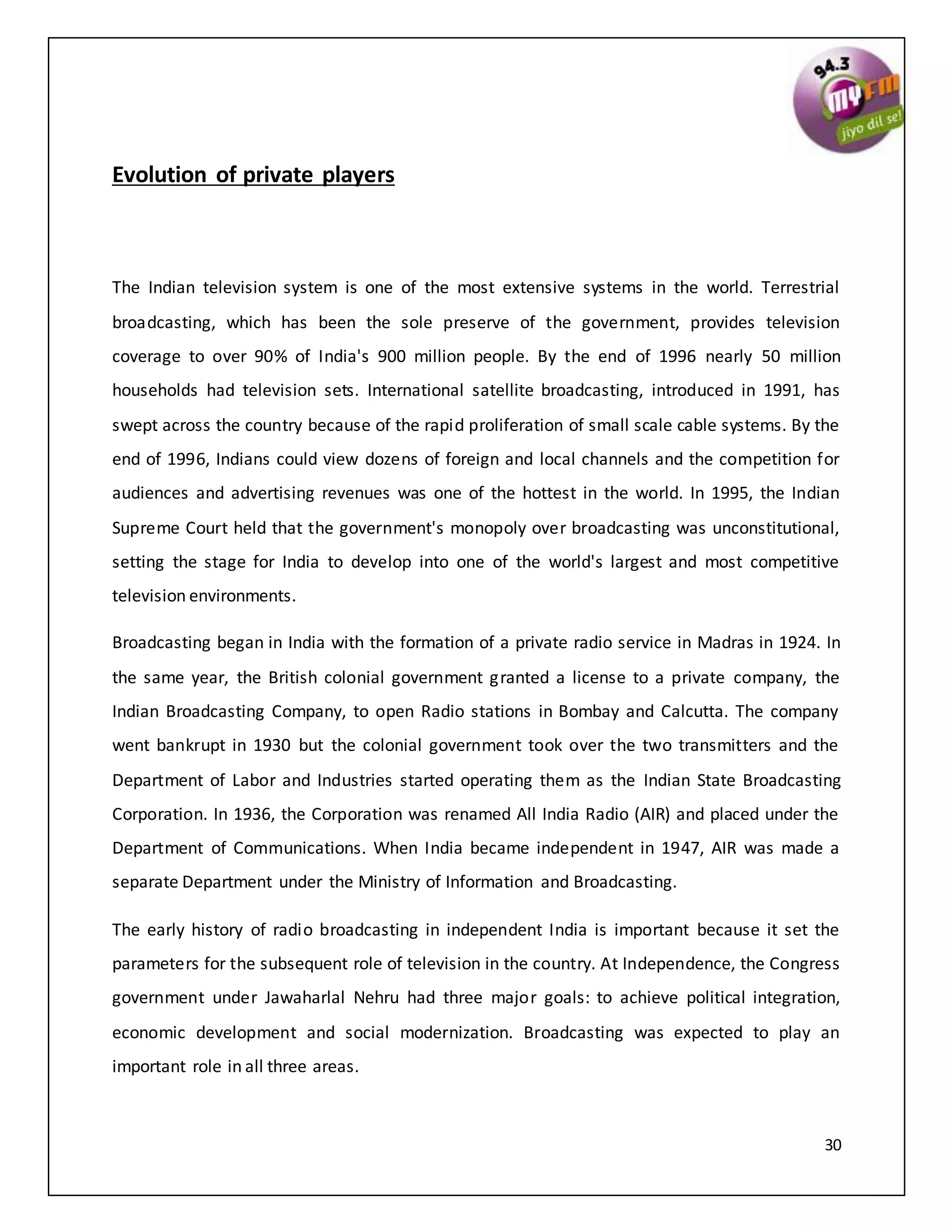 30
Evolution of private players
The Indian television system is one of the most extensive systems in the world. Terrestrial
broadcasting, which has been the sole preserve of the government, provides television
coverage to over 90% of India's 900 million people. By the end of 1996 nearly 50 million
households had television sets. International satellite broadcasting, introduced in 1991, has
swept across the country because of the rapid proliferation of small scale cable systems. By the
end of 1996, Indians could view dozens of foreign and local channels and the competition for
audiences and advertising revenues was one of the hottest in the world. In 1995, the Indian
Supreme Court held that the government's monopoly over broadcasting was unconstitutional,
setting the stage for India to develop into one of the world's largest and most competitive
television environments.
Broadcasting began in India with the formation of a private radio service in Madras in 1924. In
the same year, the British colonial government granted a license to a private company, the
Indian Broadcasting Company, to open Radio stations in Bombay and Calcutta. The company
went bankrupt in 1930 but the colonial government took over the two transmitters and the
Department of Labor and Industries started operating them as the Indian State Broadcasting
Corporation. In 1936, the Corporation was renamed All India Radio (AIR) and placed under the
Department of Communications. When India became independent in 1947, AIR was made a
separate Department under the Ministry of Information and Broadcasting.
The early history of radio broadcasting in independent India is important because it set the
parameters for the subsequent role of television in the country. At Independence, the Congress
government under Jawaharlal Nehru had three major goals: to achieve political integration,
economic development and social modernization. Broadcasting was expected to play an
important role in all three areas.
 