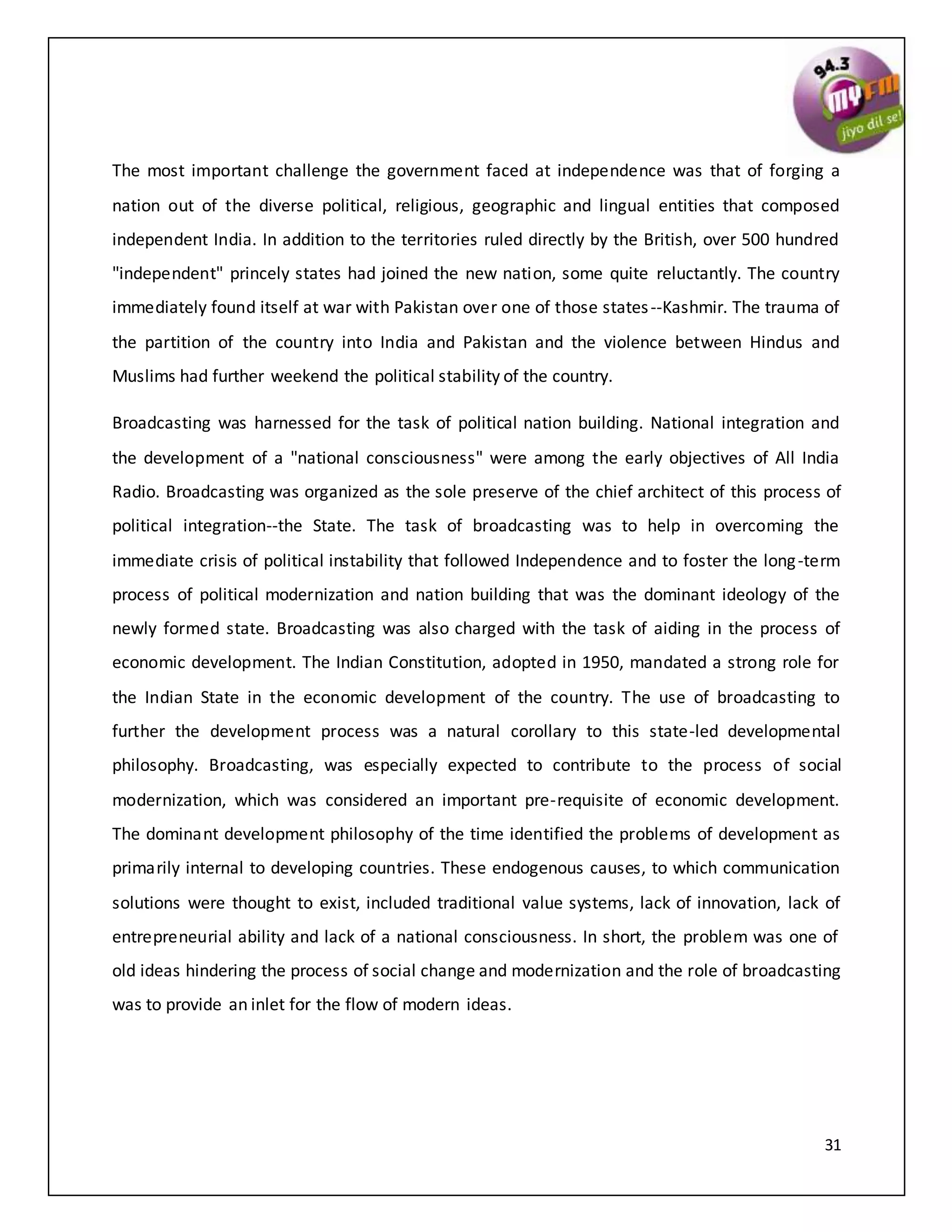 31
The most important challenge the government faced at independence was that of forging a
nation out of the diverse political, religious, geographic and lingual entities that composed
independent India. In addition to the territories ruled directly by the British, over 500 hundred
"independent" princely states had joined the new nation, some quite reluctantly. The country
immediately found itself at war with Pakistan over one of those states--Kashmir. The trauma of
the partition of the country into India and Pakistan and the violence between Hindus and
Muslims had further weekend the political stability of the country.
Broadcasting was harnessed for the task of political nation building. National integration and
the development of a "national consciousness" were among the early objectives of All India
Radio. Broadcasting was organized as the sole preserve of the chief architect of this process of
political integration--the State. The task of broadcasting was to help in overcoming the
immediate crisis of political instability that followed Independence and to foster the long-term
process of political modernization and nation building that was the dominant ideology of the
newly formed state. Broadcasting was also charged with the task of aiding in the process of
economic development. The Indian Constitution, adopted in 1950, mandated a strong role for
the Indian State in the economic development of the country. The use of broadcasting to
further the development process was a natural corollary to this state-led developmental
philosophy. Broadcasting, was especially expected to contribute to the process of social
modernization, which was considered an important pre-requisite of economic development.
The dominant development philosophy of the time identified the problems of development as
primarily internal to developing countries. These endogenous causes, to which communication
solutions were thought to exist, included traditional value systems, lack of innovation, lack of
entrepreneurial ability and lack of a national consciousness. In short, the problem was one of
old ideas hindering the process of social change and modernization and the role of broadcasting
was to provide an inlet for the flow of modern ideas.
 