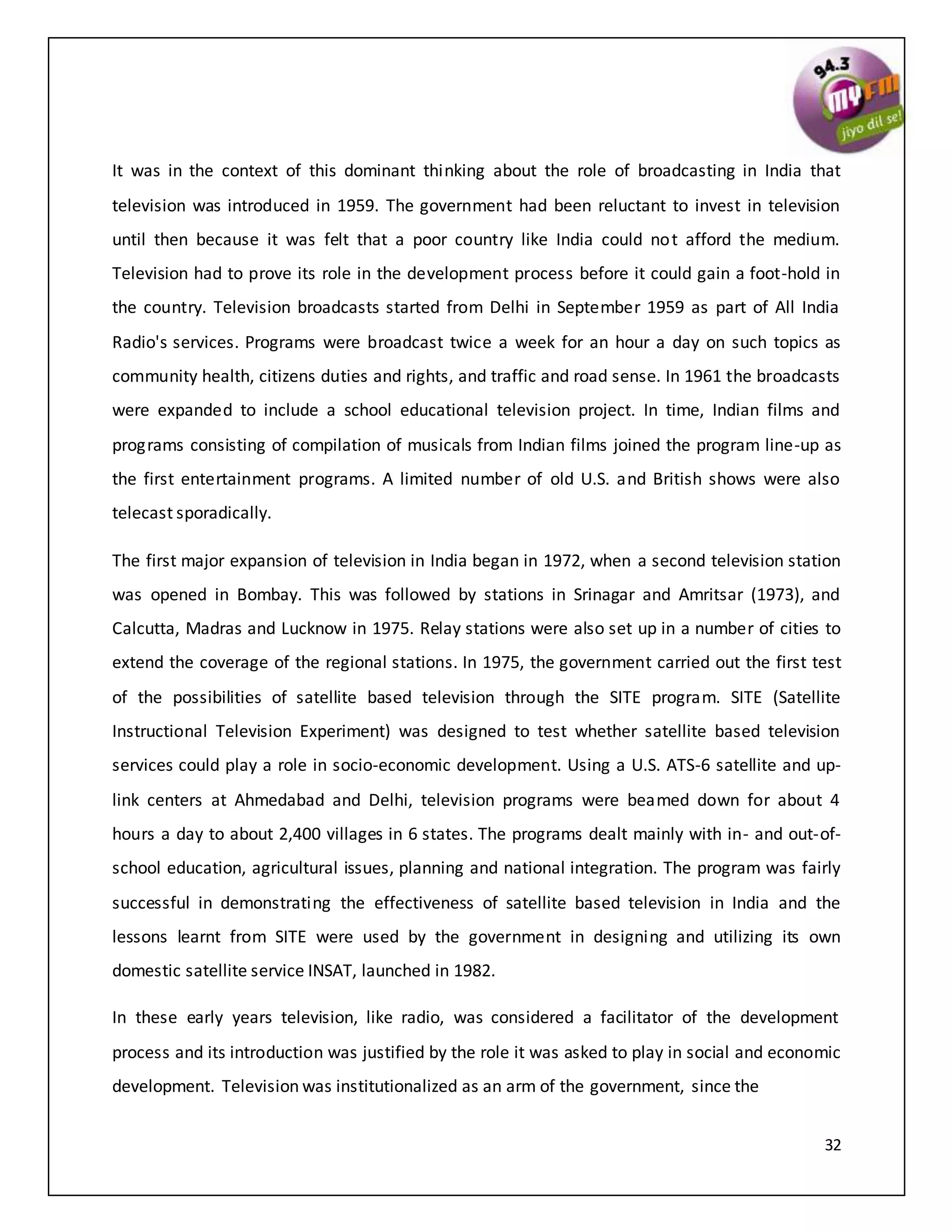 32
It was in the context of this dominant thinking about the role of broadcasting in India that
television was introduced in 1959. The government had been reluctant to invest in television
until then because it was felt that a poor country like India could not afford the medium.
Television had to prove its role in the development process before it could gain a foot-hold in
the country. Television broadcasts started from Delhi in September 1959 as part of All India
Radio's services. Programs were broadcast twice a week for an hour a day on such topics as
community health, citizens duties and rights, and traffic and road sense. In 1961 the broadcasts
were expanded to include a school educational television project. In time, Indian films and
programs consisting of compilation of musicals from Indian films joined the program line-up as
the first entertainment programs. A limited number of old U.S. and British shows were also
telecast sporadically.
The first major expansion of television in India began in 1972, when a second television station
was opened in Bombay. This was followed by stations in Srinagar and Amritsar (1973), and
Calcutta, Madras and Lucknow in 1975. Relay stations were also set up in a number of cities to
extend the coverage of the regional stations. In 1975, the government carried out the first test
of the possibilities of satellite based television through the SITE program. SITE (Satellite
Instructional Television Experiment) was designed to test whether satellite based television
services could play a role in socio-economic development. Using a U.S. ATS-6 satellite and up-
link centers at Ahmedabad and Delhi, television programs were beamed down for about 4
hours a day to about 2,400 villages in 6 states. The programs dealt mainly with in- and out-of-
school education, agricultural issues, planning and national integration. The program was fairly
successful in demonstrating the effectiveness of satellite based television in India and the
lessons learnt from SITE were used by the government in designing and utilizing its own
domestic satellite service INSAT, launched in 1982.
In these early years television, like radio, was considered a facilitator of the development
process and its introduction was justified by the role it was asked to play in social and economic
development. Television was institutionalized as an arm of the government, since the
 