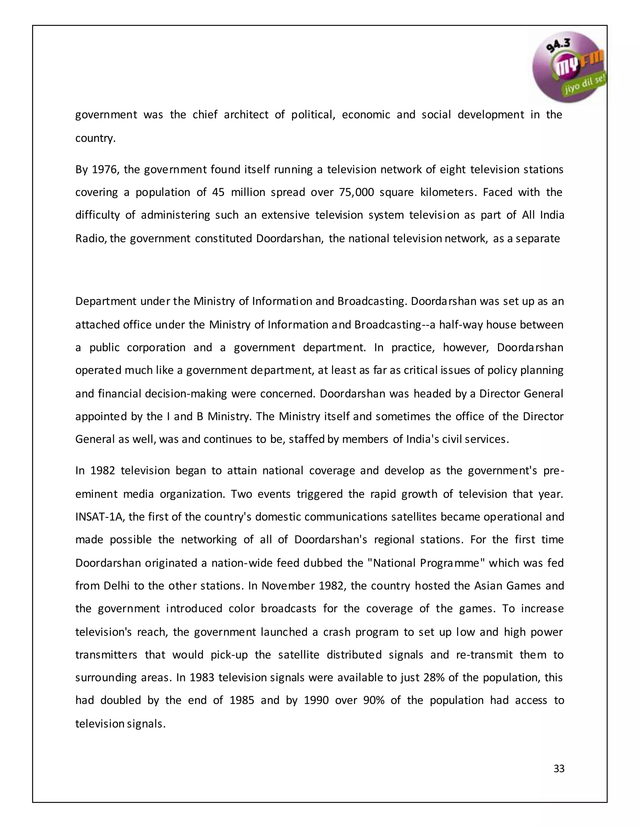 33
government was the chief architect of political, economic and social development in the
country.
By 1976, the government found itself running a television network of eight television stations
covering a population of 45 million spread over 75,000 square kilometers. Faced with the
difficulty of administering such an extensive television system television as part of All India
Radio, the government constituted Doordarshan, the national television network, as a separate
Department under the Ministry of Information and Broadcasting. Doordarshan was set up as an
attached office under the Ministry of Information and Broadcasting--a half-way house between
a public corporation and a government department. In practice, however, Doordarshan
operated much like a government department, at least as far as critical issues of policy planning
and financial decision-making were concerned. Doordarshan was headed by a Director General
appointed by the I and B Ministry. The Ministry itself and sometimes the office of the Director
General as well, was and continues to be, staffed by members of India's civil services.
In 1982 television began to attain national coverage and develop as the government's pre-
eminent media organization. Two events triggered the rapid growth of television that year.
INSAT-1A, the first of the country's domestic communications satellites became operational and
made possible the networking of all of Doordarshan's regional stations. For the first time
Doordarshan originated a nation-wide feed dubbed the "National Programme" which was fed
from Delhi to the other stations. In November 1982, the country hosted the Asian Games and
the government introduced color broadcasts for the coverage of the games. To increase
television's reach, the government launched a crash program to set up low and high power
transmitters that would pick-up the satellite distributed signals and re-transmit them to
surrounding areas. In 1983 television signals were available to just 28% of the population, this
had doubled by the end of 1985 and by 1990 over 90% of the population had access to
television signals.
 