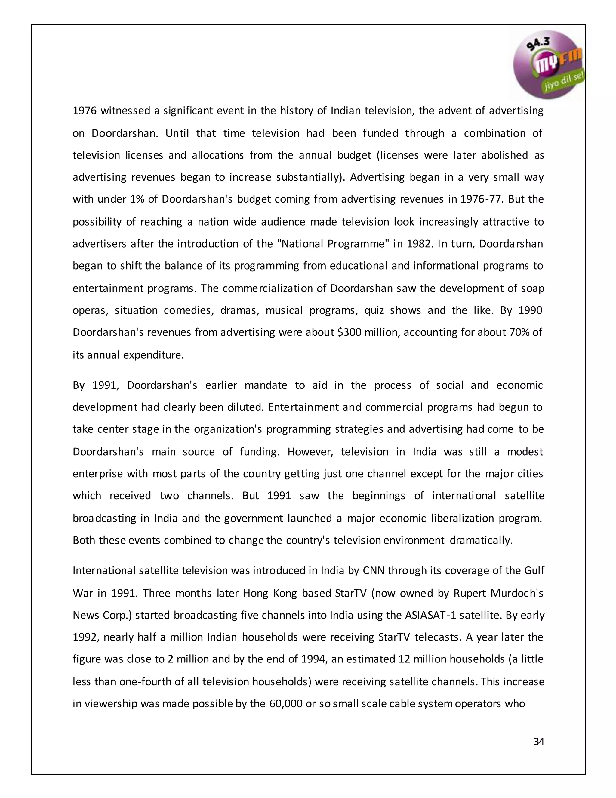 34
1976 witnessed a significant event in the history of Indian television, the advent of advertising
on Doordarshan. Until that time television had been funded through a combination of
television licenses and allocations from the annual budget (licenses were later abolished as
advertising revenues began to increase substantially). Advertising began in a very small way
with under 1% of Doordarshan's budget coming from advertising revenues in 1976-77. But the
possibility of reaching a nation wide audience made television look increasingly attractive to
advertisers after the introduction of the "National Programme" in 1982. In turn, Doordarshan
began to shift the balance of its programming from educational and informational programs to
entertainment programs. The commercialization of Doordarshan saw the development of soap
operas, situation comedies, dramas, musical programs, quiz shows and the like. By 1990
Doordarshan's revenues from advertising were about $300 million, accounting for about 70% of
its annual expenditure.
By 1991, Doordarshan's earlier mandate to aid in the process of social and economic
development had clearly been diluted. Entertainment and commercial programs had begun to
take center stage in the organization's programming strategies and advertising had come to be
Doordarshan's main source of funding. However, television in India was still a modest
enterprise with most parts of the country getting just one channel except for the major cities
which received two channels. But 1991 saw the beginnings of international satellite
broadcasting in India and the government launched a major economic liberalization program.
Both these events combined to change the country's television environment dramatically.
International satellite television was introduced in India by CNN through its coverage of the Gulf
War in 1991. Three months later Hong Kong based StarTV (now owned by Rupert Murdoch's
News Corp.) started broadcasting five channels into India using the ASIASAT-1 satellite. By early
1992, nearly half a million Indian households were receiving StarTV telecasts. A year later the
figure was close to 2 million and by the end of 1994, an estimated 12 million households (a little
less than one-fourth of all television households) were receiving satellite channels. This increase
in viewership was made possible by the 60,000 or so small scale cable systemoperators who
 