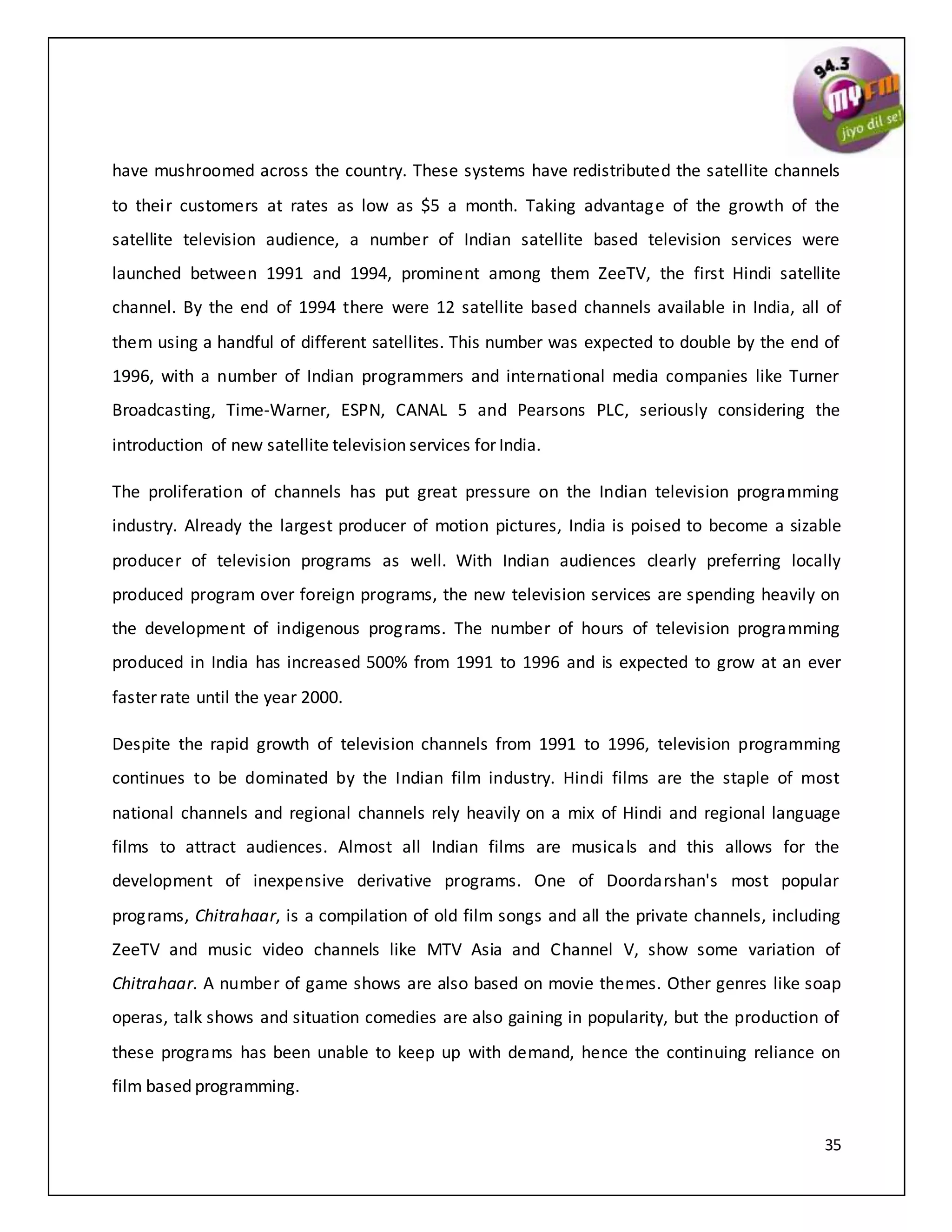 35
have mushroomed across the country. These systems have redistributed the satellite channels
to their customers at rates as low as $5 a month. Taking advantage of the growth of the
satellite television audience, a number of Indian satellite based television services were
launched between 1991 and 1994, prominent among them ZeeTV, the first Hindi satellite
channel. By the end of 1994 there were 12 satellite based channels available in India, all of
them using a handful of different satellites. This number was expected to double by the end of
1996, with a number of Indian programmers and international media companies like Turner
Broadcasting, Time-Warner, ESPN, CANAL 5 and Pearsons PLC, seriously considering the
introduction of new satellite television services for India.
The proliferation of channels has put great pressure on the Indian television programming
industry. Already the largest producer of motion pictures, India is poised to become a sizable
producer of television programs as well. With Indian audiences clearly preferring locally
produced program over foreign programs, the new television services are spending heavily on
the development of indigenous programs. The number of hours of television programming
produced in India has increased 500% from 1991 to 1996 and is expected to grow at an ever
faster rate until the year 2000.
Despite the rapid growth of television channels from 1991 to 1996, television programming
continues to be dominated by the Indian film industry. Hindi films are the staple of most
national channels and regional channels rely heavily on a mix of Hindi and regional language
films to attract audiences. Almost all Indian films are musicals and this allows for the
development of inexpensive derivative programs. One of Doordarshan's most popular
programs, Chitrahaar, is a compilation of old film songs and all the private channels, including
ZeeTV and music video channels like MTV Asia and Channel V, show some variation of
Chitrahaar. A number of game shows are also based on movie themes. Other genres like soap
operas, talk shows and situation comedies are also gaining in popularity, but the production of
these programs has been unable to keep up with demand, hence the continuing reliance on
film based programming.
 