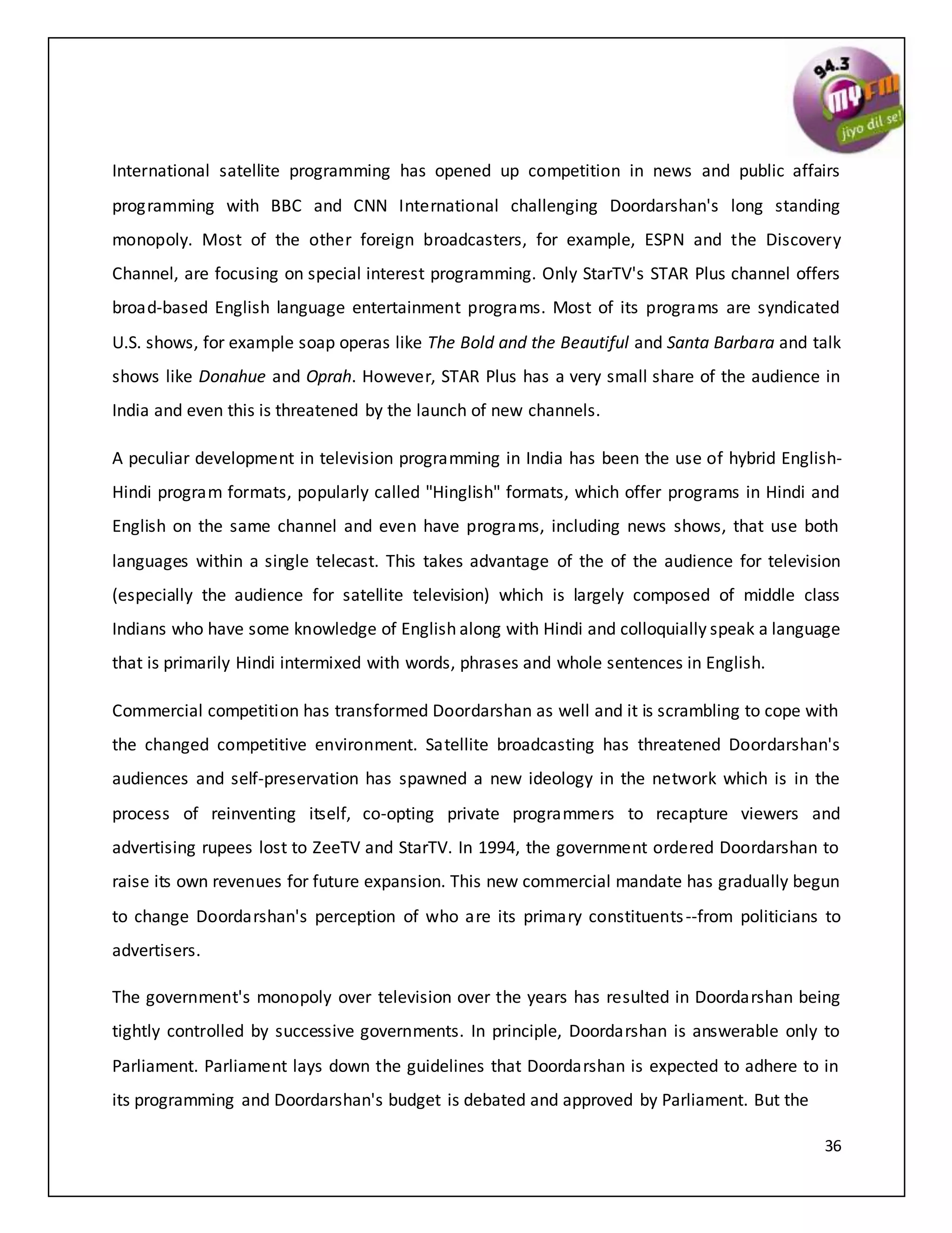 36
International satellite programming has opened up competition in news and public affairs
programming with BBC and CNN International challenging Doordarshan's long standing
monopoly. Most of the other foreign broadcasters, for example, ESPN and the Discovery
Channel, are focusing on special interest programming. Only StarTV's STAR Plus channel offers
broad-based English language entertainment programs. Most of its programs are syndicated
U.S. shows, for example soap operas like The Bold and the Beautiful and Santa Barbara and talk
shows like Donahue and Oprah. However, STAR Plus has a very small share of the audience in
India and even this is threatened by the launch of new channels.
A peculiar development in television programming in India has been the use of hybrid English-
Hindi program formats, popularly called "Hinglish" formats, which offer programs in Hindi and
English on the same channel and even have programs, including news shows, that use both
languages within a single telecast. This takes advantage of the of the audience for television
(especially the audience for satellite television) which is largely composed of middle class
Indians who have some knowledge of English along with Hindi and colloquially speak a language
that is primarily Hindi intermixed with words, phrases and whole sentences in English.
Commercial competition has transformed Doordarshan as well and it is scrambling to cope with
the changed competitive environment. Satellite broadcasting has threatened Doordarshan's
audiences and self-preservation has spawned a new ideology in the network which is in the
process of reinventing itself, co-opting private programmers to recapture viewers and
advertising rupees lost to ZeeTV and StarTV. In 1994, the government ordered Doordarshan to
raise its own revenues for future expansion. This new commercial mandate has gradually begun
to change Doordarshan's perception of who are its primary constituents--from politicians to
advertisers.
The government's monopoly over television over the years has resulted in Doordarshan being
tightly controlled by successive governments. In principle, Doordarshan is answerable only to
Parliament. Parliament lays down the guidelines that Doordarshan is expected to adhere to in
its programming and Doordarshan's budget is debated and approved by Parliament. But the
 