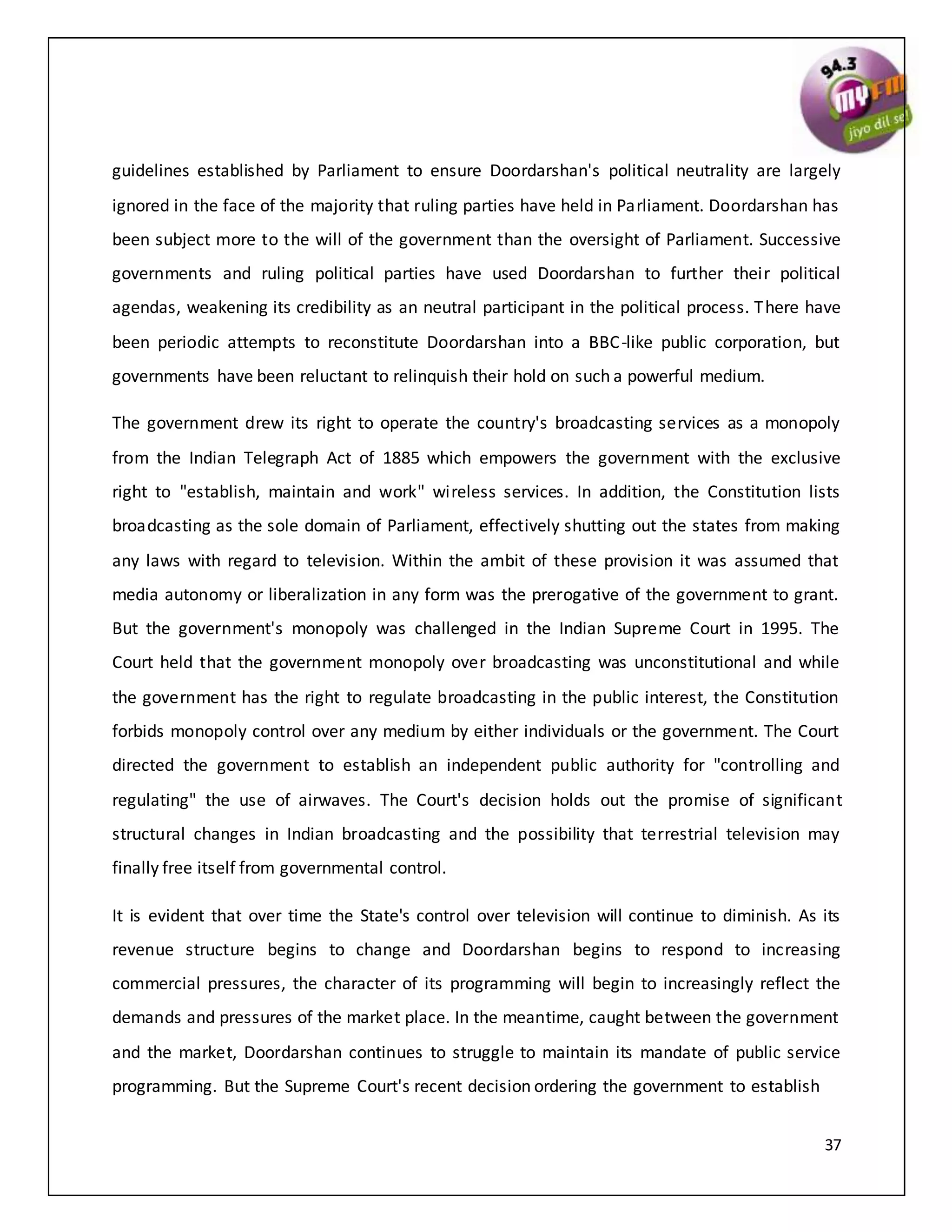 37
guidelines established by Parliament to ensure Doordarshan's political neutrality are largely
ignored in the face of the majority that ruling parties have held in Parliament. Doordarshan has
been subject more to the will of the government than the oversight of Parliament. Successive
governments and ruling political parties have used Doordarshan to further their political
agendas, weakening its credibility as an neutral participant in the political process. There have
been periodic attempts to reconstitute Doordarshan into a BBC-like public corporation, but
governments have been reluctant to relinquish their hold on such a powerful medium.
The government drew its right to operate the country's broadcasting services as a monopoly
from the Indian Telegraph Act of 1885 which empowers the government with the exclusive
right to "establish, maintain and work" wireless services. In addition, the Constitution lists
broadcasting as the sole domain of Parliament, effectively shutting out the states from making
any laws with regard to television. Within the ambit of these provision it was assumed that
media autonomy or liberalization in any form was the prerogative of the government to grant.
But the government's monopoly was challenged in the Indian Supreme Court in 1995. The
Court held that the government monopoly over broadcasting was unconstitutional and while
the government has the right to regulate broadcasting in the public interest, the Constitution
forbids monopoly control over any medium by either individuals or the government. The Court
directed the government to establish an independent public authority for "controlling and
regulating" the use of airwaves. The Court's decision holds out the promise of significant
structural changes in Indian broadcasting and the possibility that terrestrial television may
finally free itself from governmental control.
It is evident that over time the State's control over television will continue to diminish. As its
revenue structure begins to change and Doordarshan begins to respond to increasing
commercial pressures, the character of its programming will begin to increasingly reflect the
demands and pressures of the market place. In the meantime, caught between the government
and the market, Doordarshan continues to struggle to maintain its mandate of public service
programming. But the Supreme Court's recent decision ordering the government to establish
 