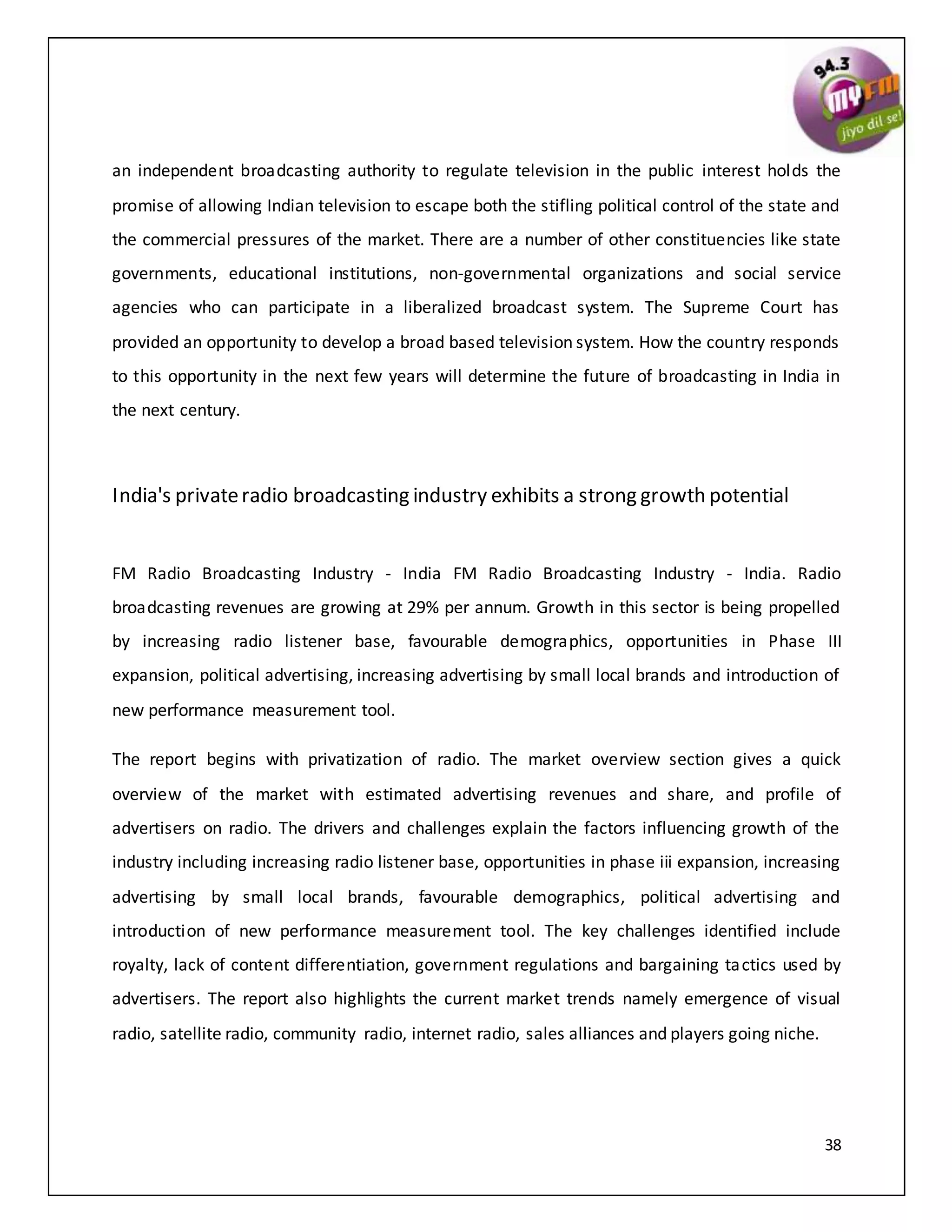 38
an independent broadcasting authority to regulate television in the public interest holds the
promise of allowing Indian television to escape both the stifling political control of the state and
the commercial pressures of the market. There are a number of other constituencies like state
governments, educational institutions, non-governmental organizations and social service
agencies who can participate in a liberalized broadcast system. The Supreme Court has
provided an opportunity to develop a broad based television system. How the country responds
to this opportunity in the next few years will determine the future of broadcasting in India in
the next century.
India's privateradio broadcasting industry exhibits a strong growth potential
FM Radio Broadcasting Industry - India FM Radio Broadcasting Industry - India. Radio
broadcasting revenues are growing at 29% per annum. Growth in this sector is being propelled
by increasing radio listener base, favourable demographics, opportunities in Phase III
expansion, political advertising, increasing advertising by small local brands and introduction of
new performance measurement tool.
The report begins with privatization of radio. The market overview section gives a quick
overview of the market with estimated advertising revenues and share, and profile of
advertisers on radio. The drivers and challenges explain the factors influencing growth of the
industry including increasing radio listener base, opportunities in phase iii expansion, increasing
advertising by small local brands, favourable demographics, political advertising and
introduction of new performance measurement tool. The key challenges identified include
royalty, lack of content differentiation, government regulations and bargaining tactics used by
advertisers. The report also highlights the current market trends namely emergence of visual
radio, satellite radio, community radio, internet radio, sales alliances and players going niche.
 